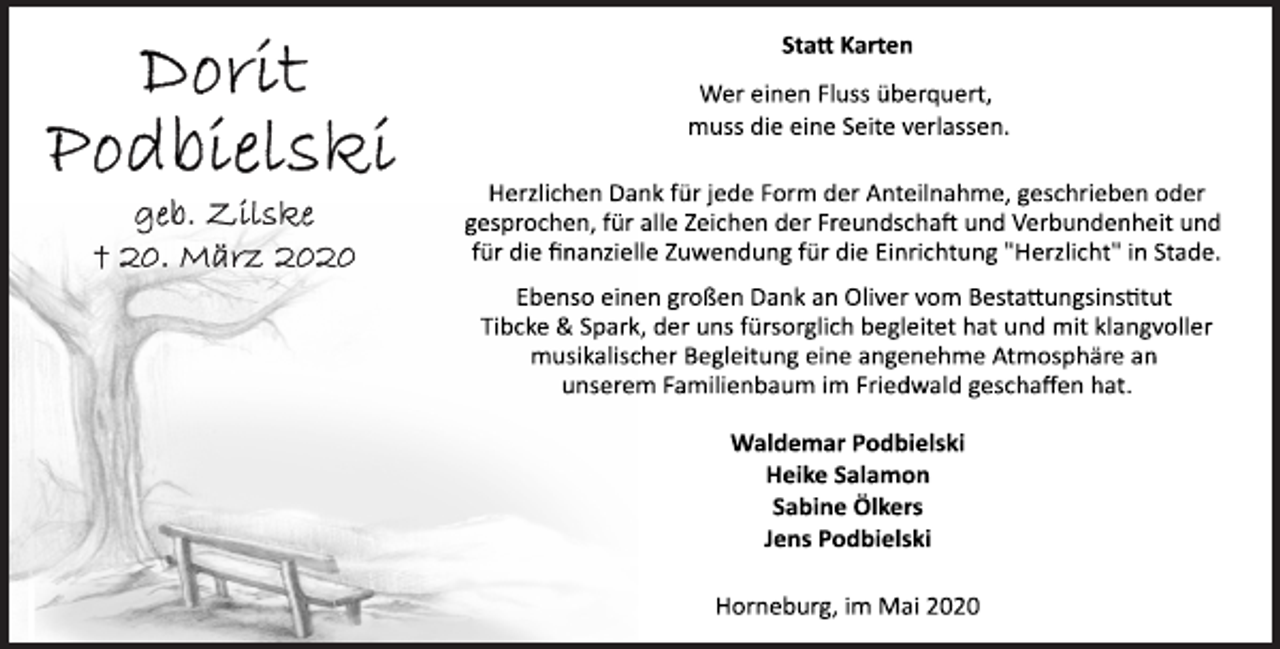 <p>Statt Karten<br />Wer einen Fluss überquert,<br />muss die eine Seite verlassen.<br />Herzlichen Dank für jede Form der Anteilnahme, geschrieben oder<br />gesprochen, für alle Zeichen der Freundschaft und Verbundenheit und<br />für die finanzielle Zuwendung für die Einrichtung "Herzlicht" in Stade.<br />Ebenso einen großen Dank an Oliver vom Bestattungsinstitut<br />Tibcke &amp; Spark, der uns fürsorglich begleitet hat und mit klangvoller<br />musikalischer Begleitung eine angenehme Atmosphäre an<br />unserem Familienbaum im Friedwald geschaffen hat.<br />Waldemar Podbielski<br />Heike Salamon<br />Sabine Ölkers<br />Jens Podbielski<br />Horneburg, im Mai 2020<br />Dorit<br />Podbielski<br />geb. Zilske<br />+ 20. März 2020</p>