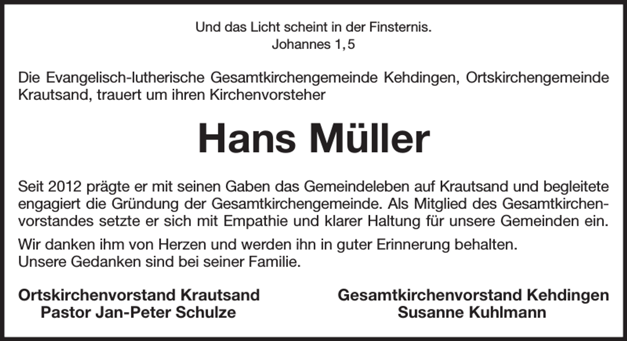 <p>Und das Licht scheint in der Finsternis.<br />Johannes 1, 5<br />Die Evangelisch-lutherische Gesamtkirchengemeinde Kehdingen, Ortskirchengemeinde<br />Krautsand, trauert um ihren Kirchenvorsteher<br />Hans Müller<br />Seit 2012 prägte er mit seinen Gaben das Gemeindeleben auf Krautsand und begleitete<br />engagiert die Gründung der Gesamtkirchengemeinde. Als Mitglied des Gesamtkirchen-<br />vorstandes setzte er sich mit Empathie und klarer Haltung für unsere Gemeinden ein.<br />Wir danken ihm von Herzen und werden ihn in guter Erinnerung behalten.<br />Unsere Gedanken sind bei seiner Familie.<br />Ortskirchenvorstand Krautsand Gesamtkirchenvorstand Kehdingen<br />Pastor Jan-Peter Schulze Susanne Kuhlmann</p>