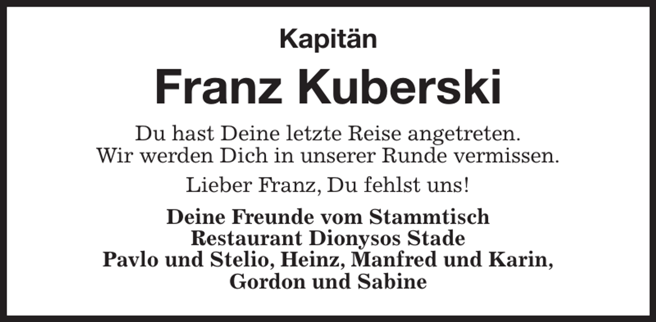 <p>Kapitän<br />Franz Kuberski<br />Du hast Deine letzte Reise angetreten.<br />Wir werden Dich in unserer Runde vermissen.<br />Lieber Franz, Du fehlst uns!<br />Deine Freunde vom Stammtisch<br />Restaurant Dionysos Stade<br />Pavlo und Stelio, Heinz, Manfred und Karin,<br />Gordon und Sabine</p>