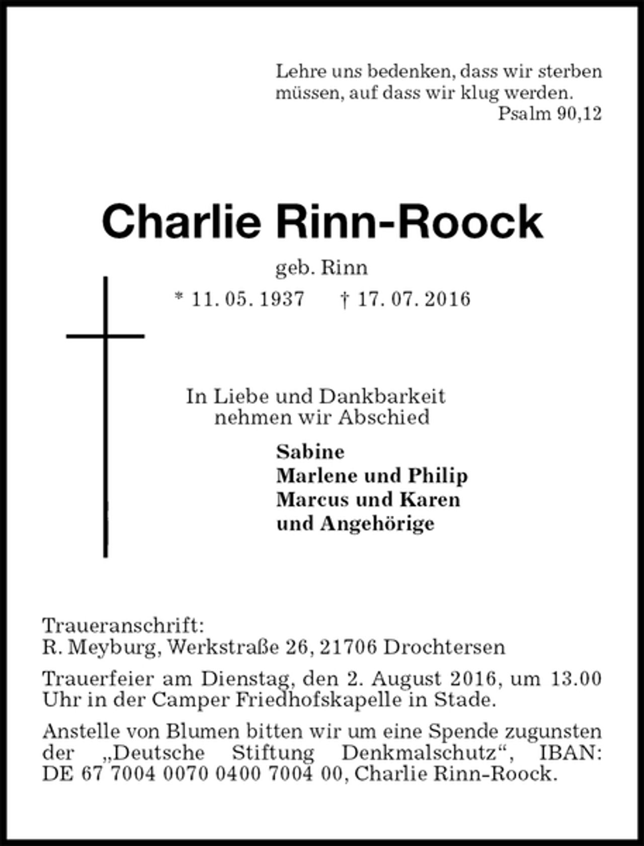 <p>Lehre uns bedenken, dass wir sterben<br />müssen, auf dass wir klug werden.<br />Psalm 90,12<br />Charlie Rinn-Roock<br />geb. Rinn<br />* 11. 05. 1937 † 17. 07. 2016<br />In Liebe und Dankbarkeit<br />nehmen wir Abschied<br />Sabine<br />Marlene und Philip<br />Marcus und Karen<br />und Angehörige<br />Traueranschrift:<br />R. Meyburg, Werkstraße 26, 21706 Drochtersen<br />Trauerfeier am Dienstag, den 2. August 2016, um 13.00 Uhr in der Camper Friedhofskapelle in Stade.<br />Anstelle von Blumen bitten wir um eine Spende zugunsten der „Deutsche Stiftung Denkmalschutz“, IBAN: DE 67 7004 0070 0400 7004 00, Charlie Rinn-Roock.</p>