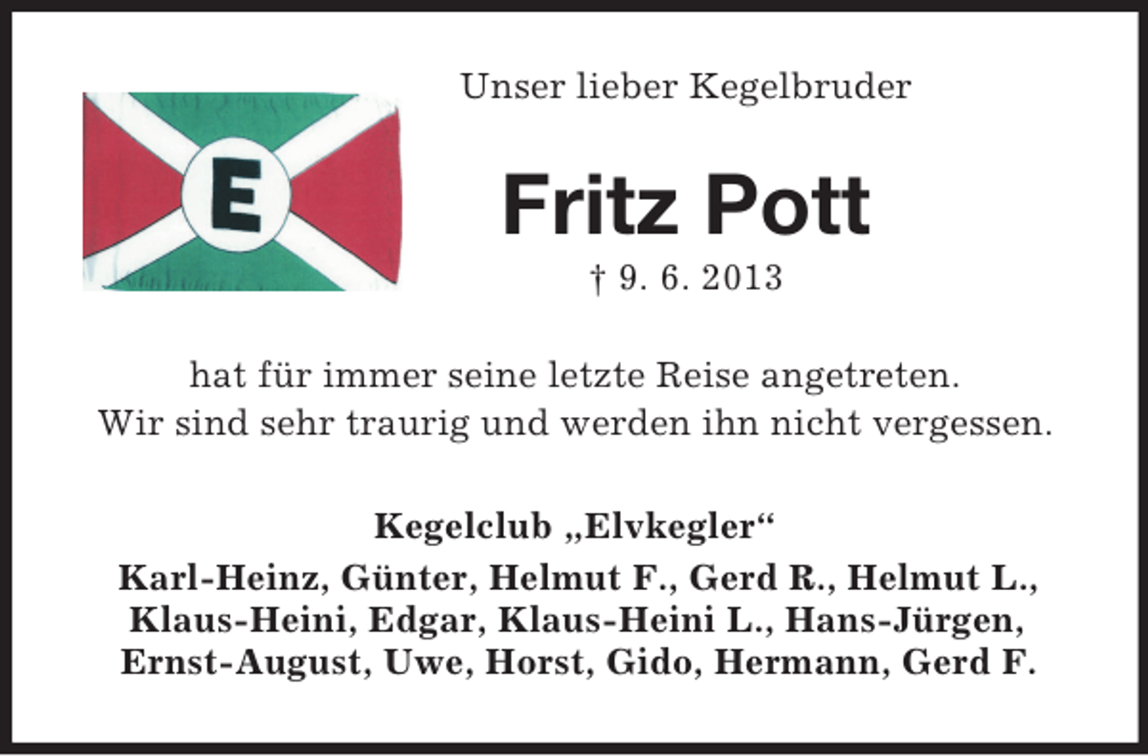 <p>Unser lieber Kegelbruder</p><p>Fritz Pott<br />† 9. 6. 2013<br />hat für immer seine letzte Reise angetreten.<br />Wir sind sehr traurig und werden ihn nicht vergessen.<br />Kegelclub „Elvkegler“<br />Karl-Heinz, Günter, Helmut F., Gerd R., Helmut L.,<br />Klaus-Heini, Edgar, Klaus-Heini L., Hans-Jürgen,<br />Ernst-August, Uwe, Horst, Gido, Hermann, Gerd F.</p>