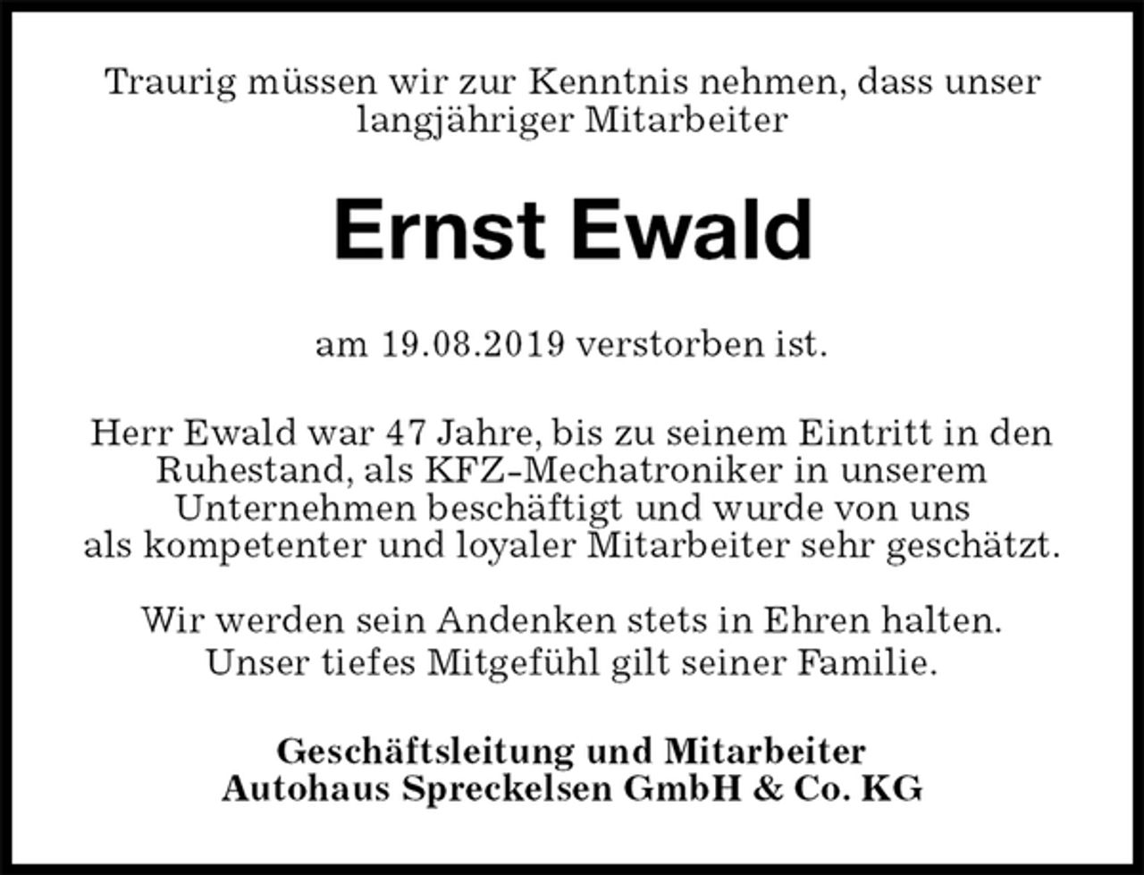 <p>Traurig müssen wir zur Kenntnis nehmen, dass unser langjähriger Mitarbeiter<br />Ernst Ewald<br />am 19.08.2019 verstorben ist.<br />Herr Ewald war 47 Jahre, bis zu seinem Eintritt in den Ruhestand, als KFZ-Mechatroniker in unserem<br />Unternehmen beschäftigt und wurde von uns<br />als kompetenter und loyaler Mitarbeiter sehr geschätzt.</p><p>Wir werden sein Andenken stets in Ehren halten.<br />Unser tiefes Mitgefühl gilt seiner Familie.<br />Geschäftsleitung und Mitarbeiter<br />Autohaus Spreckelsen GmbH &amp; Co. KG</p>