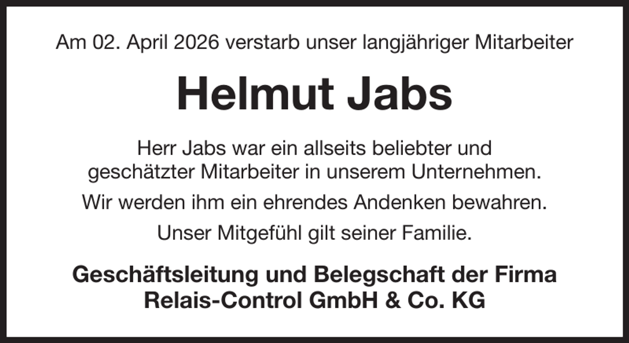 <p>Am 02. April 2026 verstarb unser langjähriger Mitarbeiter<br />Helmut Jabs<br />Herr Jabs war ein allseits beliebter und<br />geschätzter Mitarbeiter in unserem Unternehmen.<br />Wir werden ihm ein ehrendes Andenken bewahren.<br />Unser Mitgefühl gilt seiner Familie.<br />Geschäftsleitung und Belegschaft der Firma<br />Relais-Control GmbH &amp; Co. KG</p>