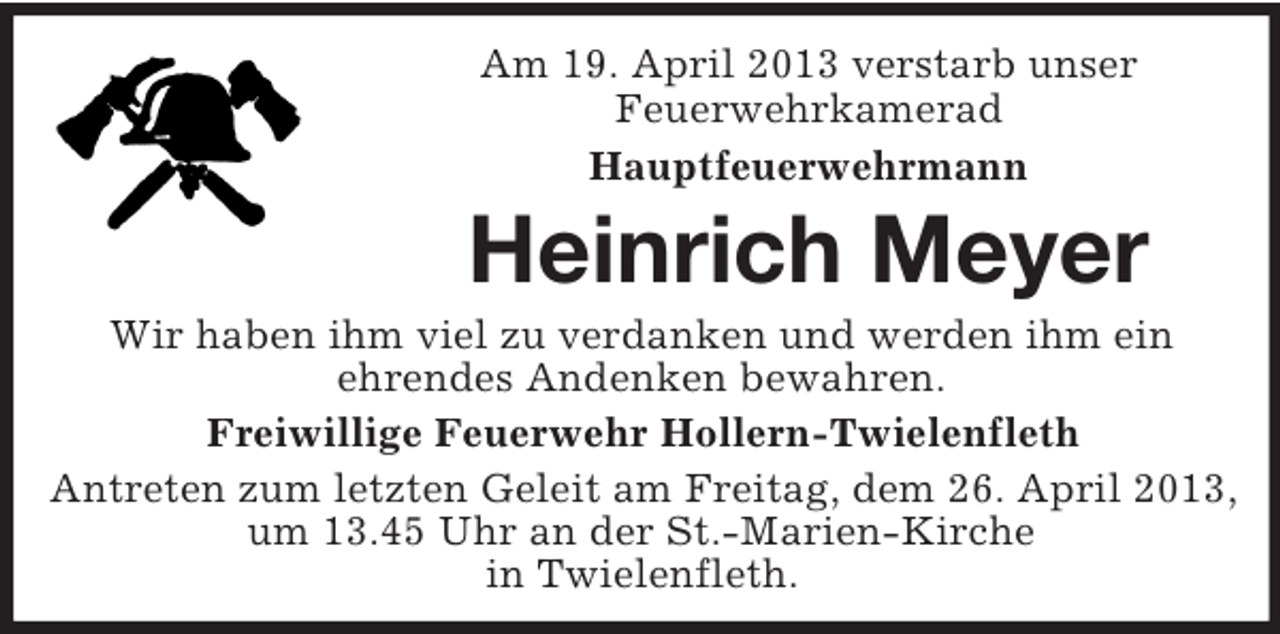 <p>Am 19. April 2013 verstarb unser<br />Feuerwehrkamerad<br />Hauptfeuerwehrmann</p><p>Heinrich Meyer<br />Wir haben ihm viel zu verdanken und werden ihm ein<br />ehrendes Andenken bewahren.<br />Freiwillige Feuerwehr Hollern-Twielenfleth<br />Antreten zum letzten Geleit am Freitag, dem 26. April 2013,<br />um 13.45 Uhr an der St.-Marien-Kirche<br />in Twielenfleth.</p>