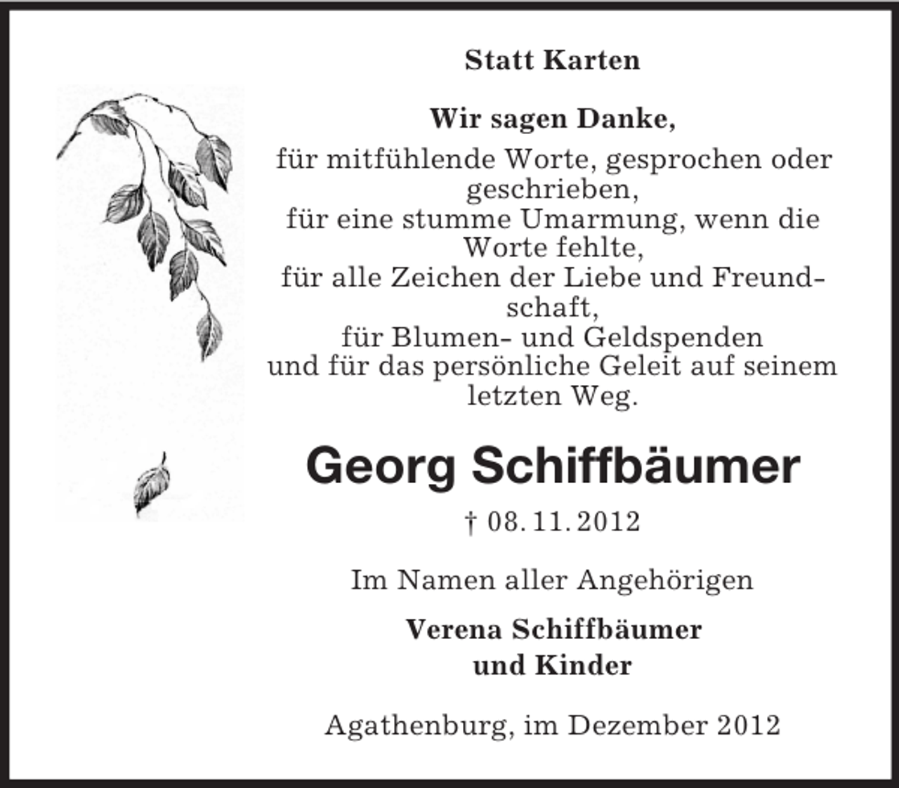 <p>Statt Karten<br />Wir sagen Danke,<br />für mitfühlende Worte, gesprochen oder<br />geschrieben,<br />für eine stumme Umarmung, wenn die<br />Worte fehlte,<br />für alle Zeichen der Liebe und Freundschaft,<br />für Blumen- und Geldspenden<br />und für das persönliche Geleit auf seinem<br />letzten Weg.</p><p>Georg Schiffbäumer<br />† 08. 11. 2012<br />Im Namen aller Angehörigen<br />Verena Schiffbäumer<br />und Kinder<br />Agathenburg, im Dezember 2012</p>