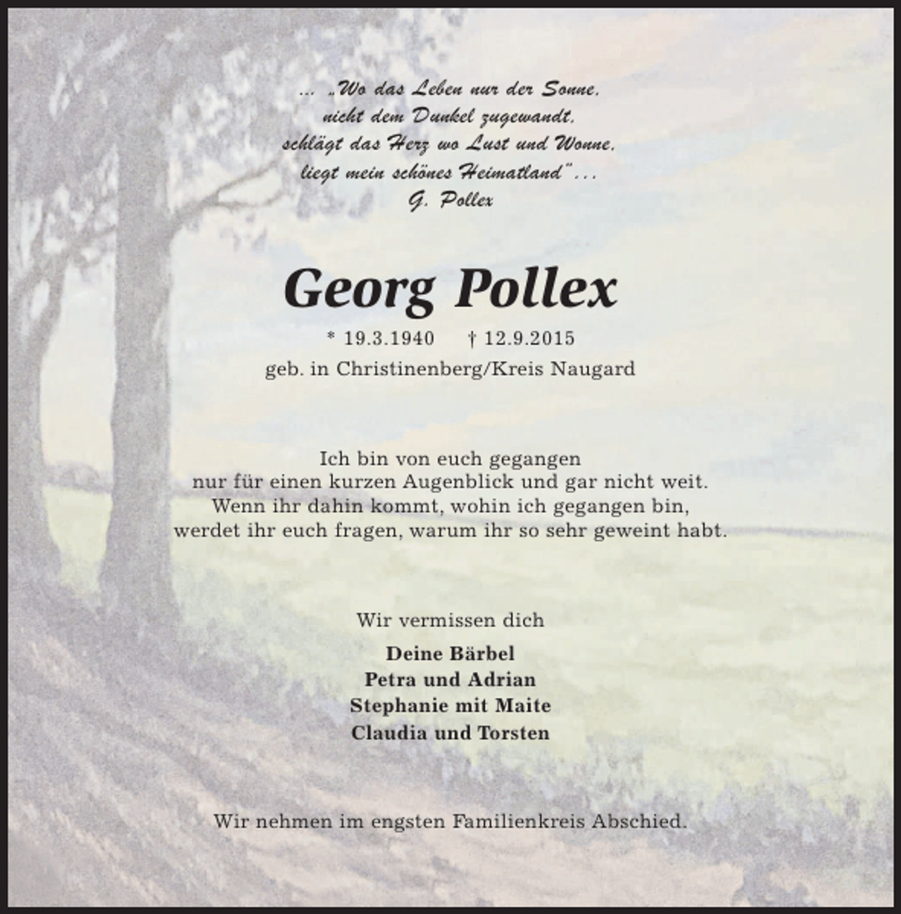<p>... „Wo das Leben nur der Sonne,<br />nicht dem Dunkel zugewandt,<br />schlägt das Herz wo Lust und Wonne,<br />liegt mein schönes Heimatland“...<br />G. Pollex</p><p>Georg Pollex<br />* 19.3.1940 † 12.9.2015<br />geb. in Christinenberg/Kreis Naugard</p><p>Ich bin von euch gegangen<br />nur für einen kurzen Augenblick und gar nicht weit.<br />Wenn ihr dahin kommt, wohin ich gegangen bin,<br />werdet ihr euch fragen, warum ihr so sehr geweint habt.</p><p>Wir vermissen dich<br />Deine Bärbel<br />Petra und Adrian<br />Stephanie mit Maite<br />Claudia und Torsten</p><p>Wir nehmen im engsten Familienkreis Abschied.</p>