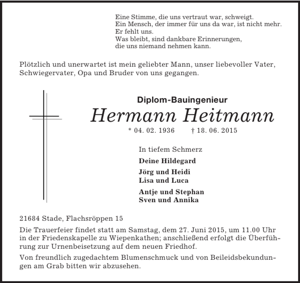 <p>Eine Stimme, die uns vertraut war, schweigt.<br />Ein Mensch, der immer für uns da war, ist nicht mehr.<br />Er fehlt uns.<br />Was bleibt, sind dankbare Erinnerungen,<br />die uns niemand nehmen kann.<br />Plötzlich und unerwartet ist mein geliebter Mann, unser liebevoller Vater, Schwiegervater, Opa und Bruder von uns gegangen.<br />Diplom-Bauingenieur<br />Hermann Heitmann<br />* 04. 02. 1936 † 18. 06. 2015<br />In tiefem Schmerz<br />Deine Hildegard<br />Jörg und Heidi<br />Lisa und Luca<br />Antje und Stephan<br />Sven und Annika<br />21684 Stade, Flachsröppen 15<br />Die Trauerfeier findet statt am Samstag, dem 27. Juni 2015, um 11.00 Uhr in der Friedenskapelle zu Wiepenkathen; anschließend erfolgt die Überführung zur Urnenbeisetzung auf dem neuen Friedhof.<br />Von freundlich zugedachtem Blumenschmuck und von Beileidsbekundungen am Grab bitten wir abzusehen.</p>