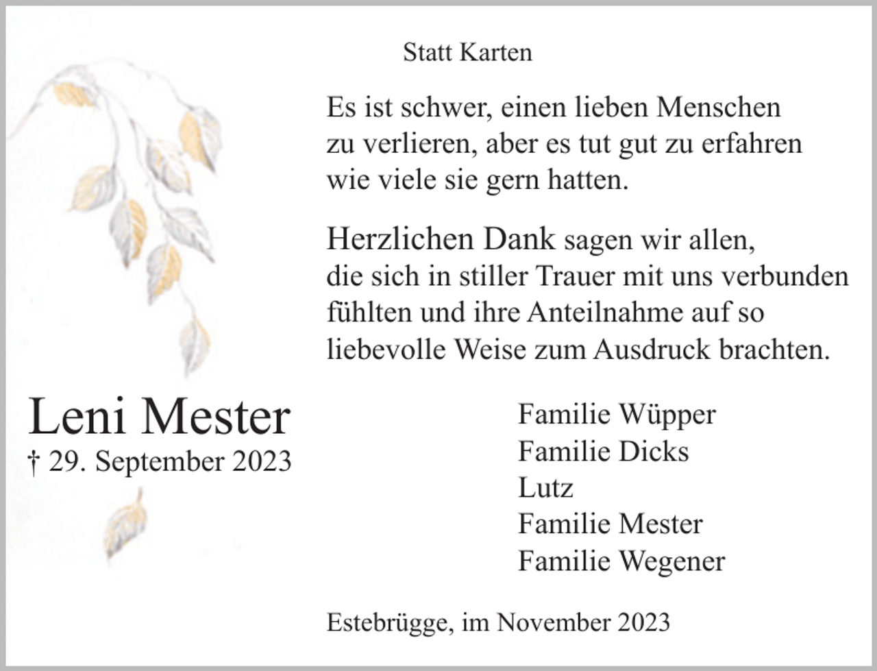 <p>Statt Karten</p><p>Es ist schwer, einen lieben Menschen<br />zu verlieren, aber es tut gut zu erfahren<br />wie viele sie gern hatten.</p><p>Herzlichen Dank sagen wir allen,</p><p>die sich in stiller Trauer mit uns verbunden<br />fühlten und ihre Anteilnahme auf so<br />liebevolle Weise zum Ausdruck brachten.</p><p>Leni Mester</p><p>† 29. September 2023</p><p>Familie Wüpper<br />Familie Dicks<br />Lutz<br />Familie Mester<br />Familie Wegener<br />Estebrügge, im November 2023</p>