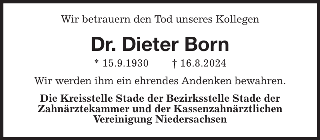 <p>Wir betrauern den Tod unseres Kollegen<br />Dr. Dieter Born<br />* 15.9.1930 † 16.8.2024<br />Wir werden ihm ein ehrendes Andenken bewahren.<br />Die Kreisstelle Stade der Bezirksstelle Stade der<br />Zahnärztekammer und der Kassenzahnärztlichen<br />Vereinigung Niedersachsen</p>