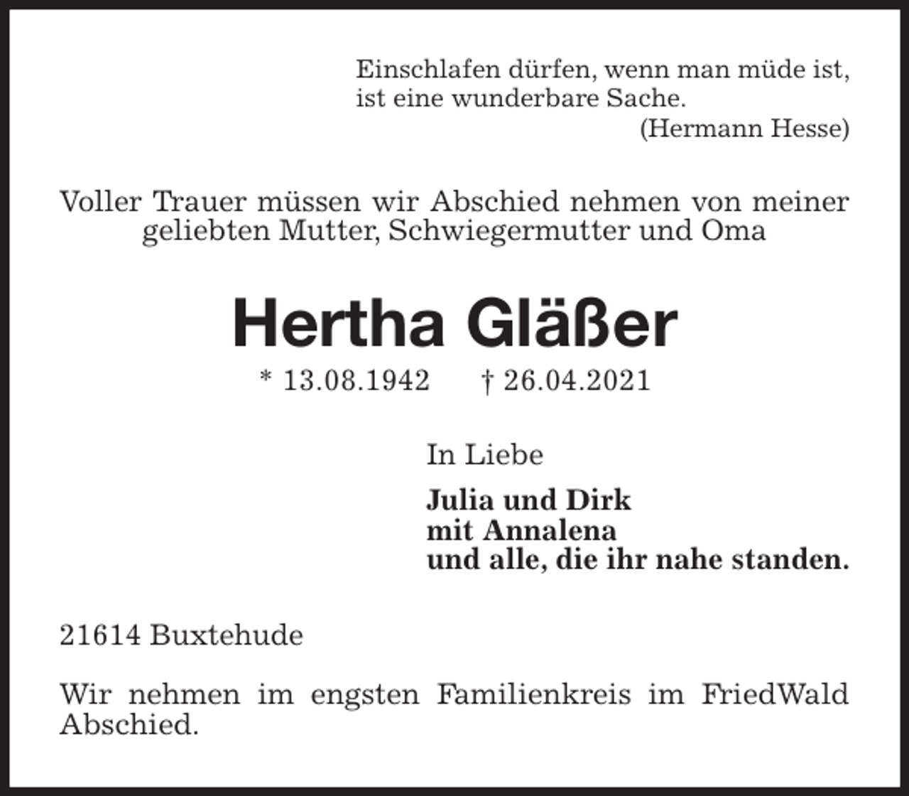 <p>Einschlafen dürfen, wenn man müde ist,<br />ist eine wunderbare Sache.<br />(Hermann Hesse)<br />Voller Trauer müssen wir Abschied nehmen von meiner geliebten Mutter, Schwiegermutter und Oma<br />Hertha Gläßer<br />* 13.08.1942 † 26.04.2021<br />In Liebe<br />Julia und Dirk<br />mit Annalena<br />und alle, die ihr nahe standen.<br />21614 Buxtehude</p>
<p>Wir nehmen im engsten Familienkreis im FriedWald<br />Abschied.</p>