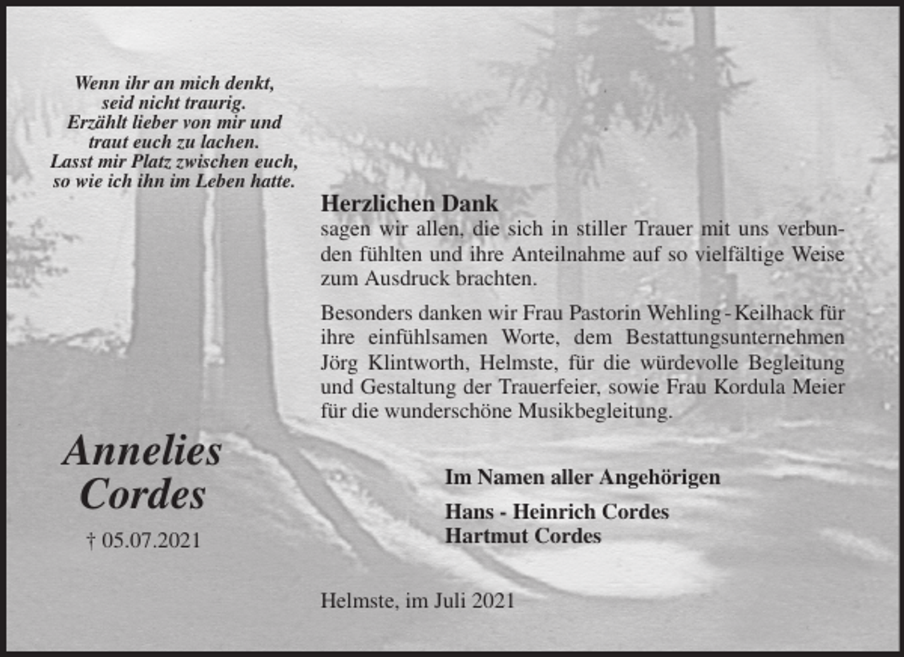 <p>Herzlichen Dank<br />sagen wir allen, die sich in stiller Trauer mit uns verbunden fühlten und ihre Anteilnahme auf so vielfältige Weise zum Ausdruck brachten.<br />Besonders danken wir Frau Pastorin Wehling - Keilhack für ihre einfühlsamen Worte, dem Bestattungsunternehmen Jörg Klintworth, Helmste, für die würdevolle Begleitung und Gestaltung der Trauerfeier, sowie Frau Kordula Meier für die wunderschöne Musikbegleitung.<br />Im Namen aller Angehörigen<br />Hans - Heinrich Cordes<br />Hartmut Cordes<br />Helmste, im Juli 2021</p>
<p>Annelies<br />Cordes<br />† 05.07.2021</p>
<p>Wenn ihr an mich denkt,<br />seid nicht traurig.<br />Erzählt lieber von mir und<br />traut euch zu lachen.<br />Lasst mir Platz zwischen euch,<br />so wie ich ihn im Leben hatte.</p>