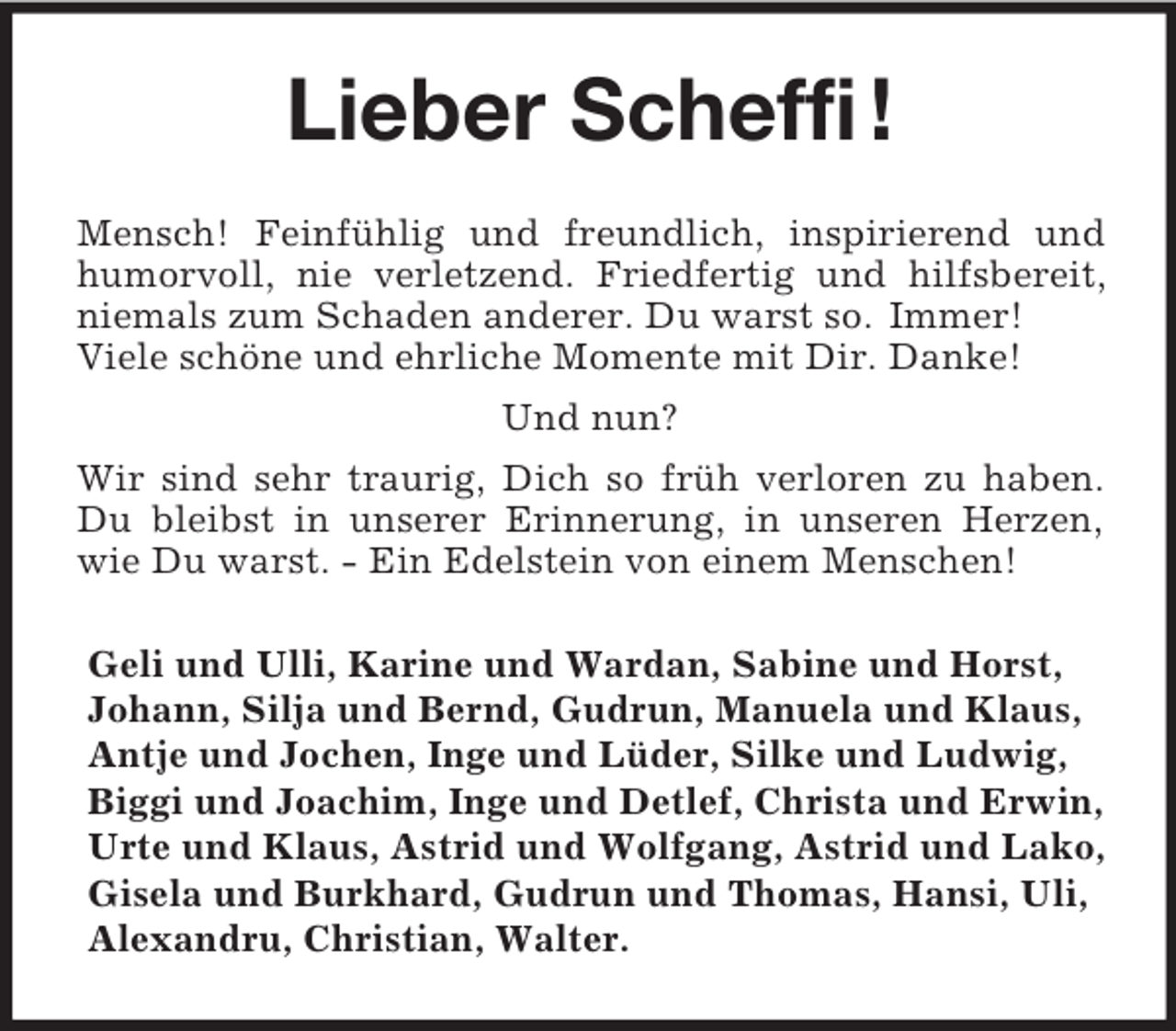 <p>Lieber Scheffi !<br />Mensch! Feinfühlig und freundlich, inspirierend und humorvoll, nie verletzend. Friedfertig und hilfsbereit, niemals zum Schaden anderer. Du warst so. Immer!<br />Viele schöne und ehrliche Momente mit Dir. Danke!<br />Und nun?<br />Wir sind sehr traurig, Dich so früh verloren zu haben. Du bleibst in unserer Erinnerung, in unseren Herzen, wie Du warst. - Ein Edelstein von einem Menschen!<br />Geli und Ulli, Karine und Wardan, Sabine und Horst, Johann, Silja und Bernd, Gudrun, Manuela und Klaus, Antje und Jochen, Inge und Lüder, Silke und Ludwig, Biggi und Joachim, Inge und Detlef, Christa und Erwin, Urte und Klaus, Astrid und Wolfgang, Astrid und Lako, Gisela und Burkhard, Gudrun und Thomas, Hansi, Uli, Alexandru, Christian, Walter.</p>