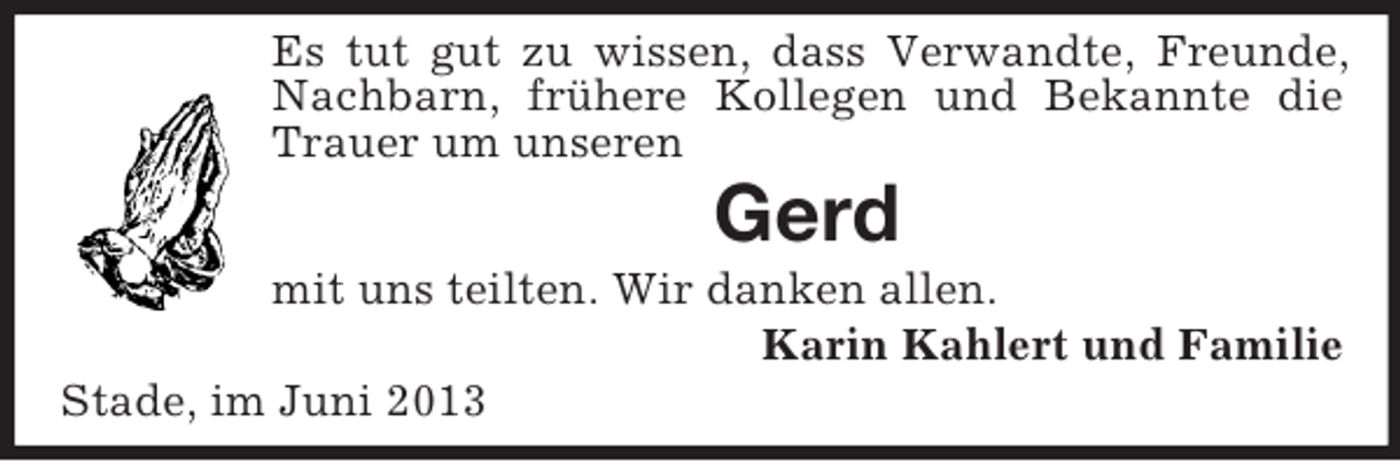 <p>Es tut gut zu wissen, dass Verwandte, Freunde,<br />Nachbarn, frühere Kollegen und Bekannte die<br />Trauer um unseren</p><p>Gerd<br />mit uns teilten. Wir danken allen.<br />Karin Kahlert und Familie<br />Stade, im Juni 2013</p>
