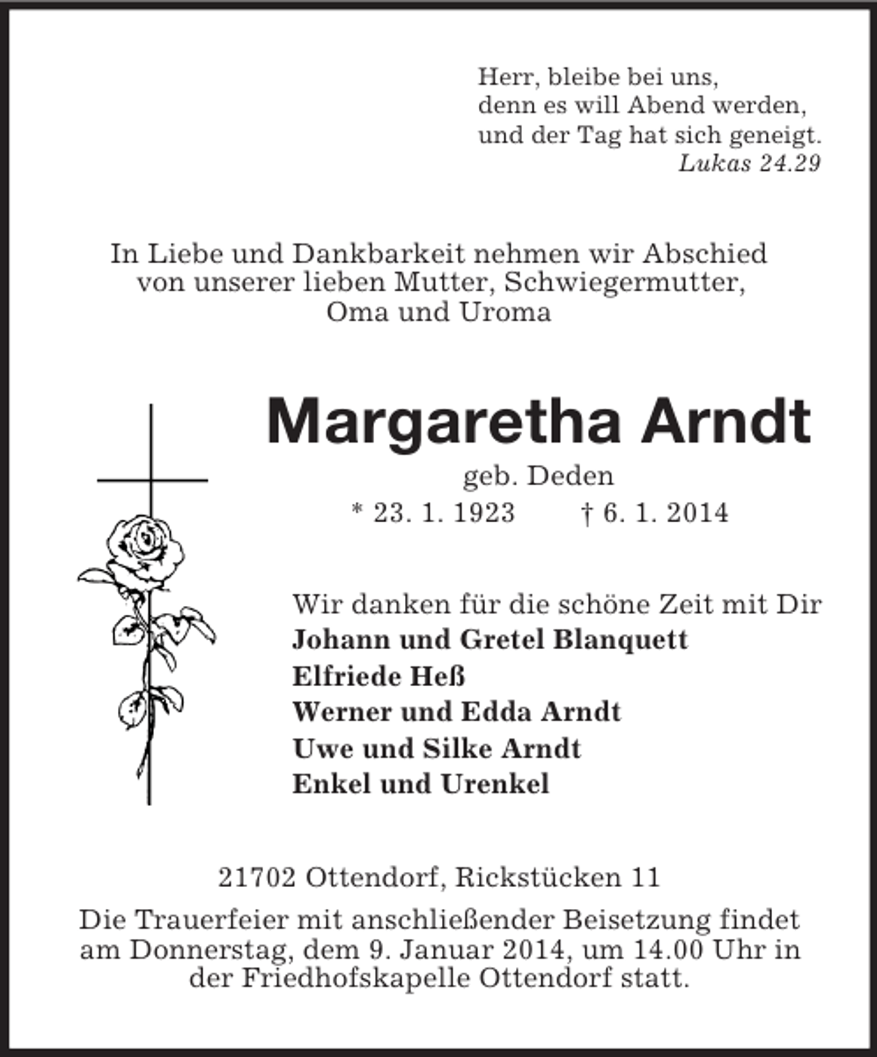 <p>Herr, bleibe bei uns,<br />denn es will Abend werden,<br />und der Tag hat sich geneigt.<br />Lukas 24.29<br />In Liebe und Dankbarkeit nehmen wir Abschied<br />von unserer lieben Mutter, Schwiegermutter,<br />Oma und Uroma<br />Margaretha Arndt<br />geb. Deden<br />* 23. 1. 1923 † 6. 1. 2014<br />Wir danken für die schöne Zeit mit Dir<br />Johann und Gretel Blanquett<br />Elfriede Heß<br />Werner und Edda Arndt<br />Uwe und Silke Arndt<br />Enkel und Urenkel<br />21702 Ottendorf, Rickstücken 11<br />Die Trauerfeier mit anschließender Beisetzung findet am Donnerstag, dem 9. Januar 2014, um 14.00 Uhr in der Friedhofskapelle Ottendorf statt.</p>