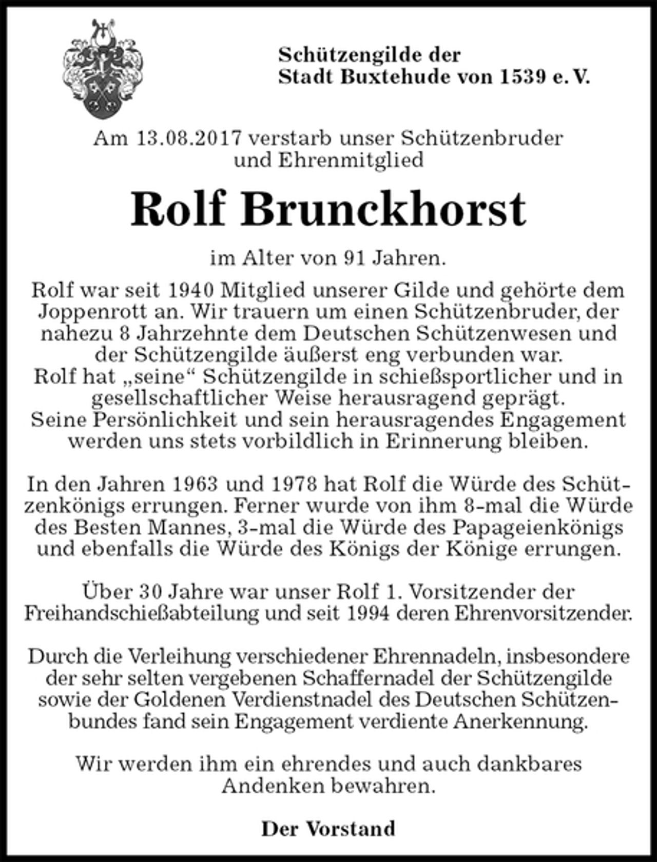 <p>Schützengilde der<br />Stadt Buxtehude von 1539 e. V.</p><p>Am 13.08.2017 verstarb unser Schützenbruder<br />und Ehrenmitglied<br />Rolf Brunckhorst<br />im Alter von 91 Jahren.<br />Rolf war seit 1940 Mitglied unserer Gilde und gehörte dem Joppenrott an. Wir trauern um einen Schützenbruder, der nahezu 8 Jahrzehnte dem Deutschen Schützenwesen und der Schützengilde äußerst eng verbunden war.<br />Rolf hat „seine“ Schützengilde in schießsportlicher und in<br />gesellschaftlicher Weise herausragend geprägt.<br />Seine Persönlichkeit und sein herausragendes Engagement<br />werden uns stets vorbildlich in Erinnerung bleiben.</p><p>In den Jahren 1963 und 1978 hat Rolf die Würde des Schützenkönigs errungen. Ferner wurde von ihm 8-mal die Würde des Besten Mannes, 3-mal die Würde des Papageienkönigs und ebenfalls die Würde des Königs der Könige errungen.</p><p>Über 30 Jahre war unser Rolf 1. Vorsitzender der<br />Freihandschießabteilung und seit 1994 deren Ehrenvorsitzender.</p><p>Durch die Verleihung verschiedener Ehrennadeln, insbesondere<br />der sehr selten vergebenen Schaffernadel der Schützengilde<br />sowie der Goldenen Verdienstnadel des Deutschen Schützenbundes fand sein Engagement verdiente Anerkennung.</p><p>Wir werden ihm ein ehrendes und auch dankbares<br />Andenken bewahren.<br />Der Vorstand</p>