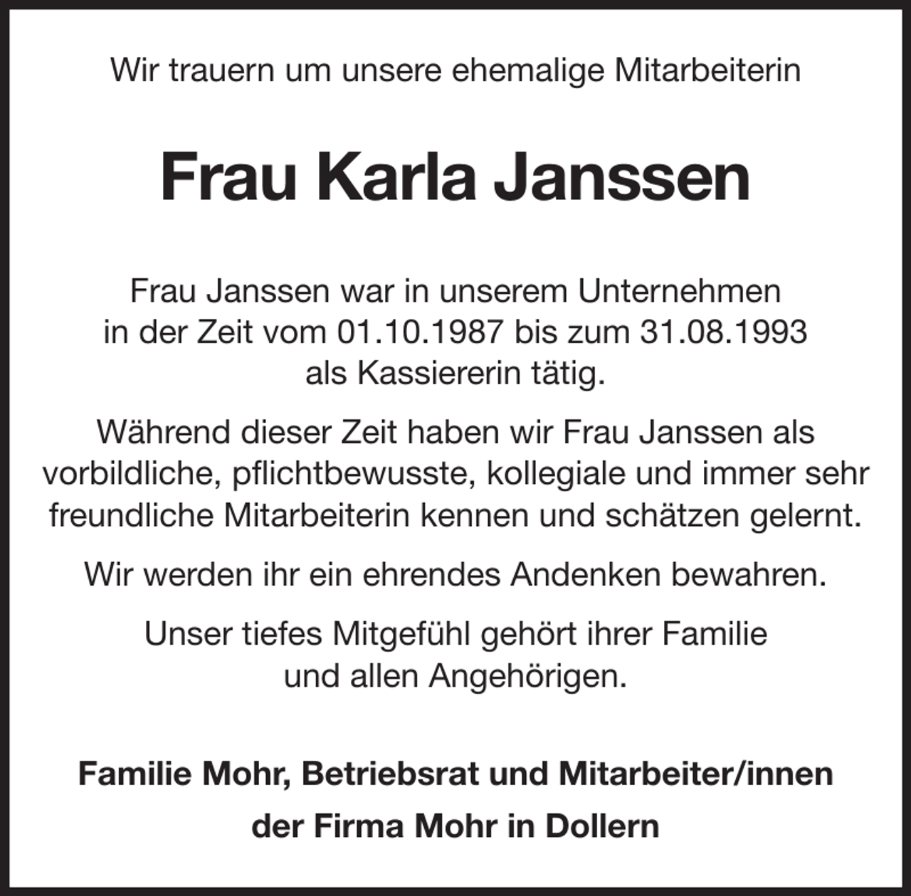 <p>Wir trauern um unsere ehemalige Mitarbeiterin<br />Frau Karla Janssen<br />Frau Janssen war in unserem Unternehmen<br />in der Zeit vom 01.10.1987 bis zum 31.08.1993<br />als Kassiererin tätig.<br />Während dieser Zeit haben wir Frau Janssen als<br />vorbildliche, pflichtbewusste, kollegiale und immer sehr<br />freundliche Mitarbeiterin kennen und schätzen gelernt.<br />Wir werden ihr ein ehrendes Andenken bewahren.<br />Unser tiefes Mitgefühl gehört ihrer Familie<br />und allen Angehörigen.<br />Familie Mohr, Betriebsrat und Mitarbeiter/innen<br />der Firma Mohr in Dollern</p>