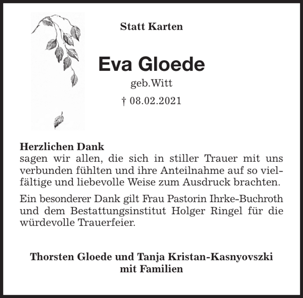 <p>Statt Karten<br />Eva Gloede<br />geb.Witt<br />† 08.02.2021<br />Herzlichen Dank<br />sagen wir allen, die sich in stiller Trauer mit uns<br />verbunden fühlten und ihre Anteilnahme auf so vielfältige und liebevolle Weise zum Ausdruck brachten.<br />Ein besonderer Dank gilt Frau Pastorin Ihrke-Buchroth<br />und dem Bestattungsinstitut Holger Ringel für die würdevolle Trauerfeier.<br />Thorsten Gloede und Tanja Kristan-Kasnyovszki<br />mit Familien</p>