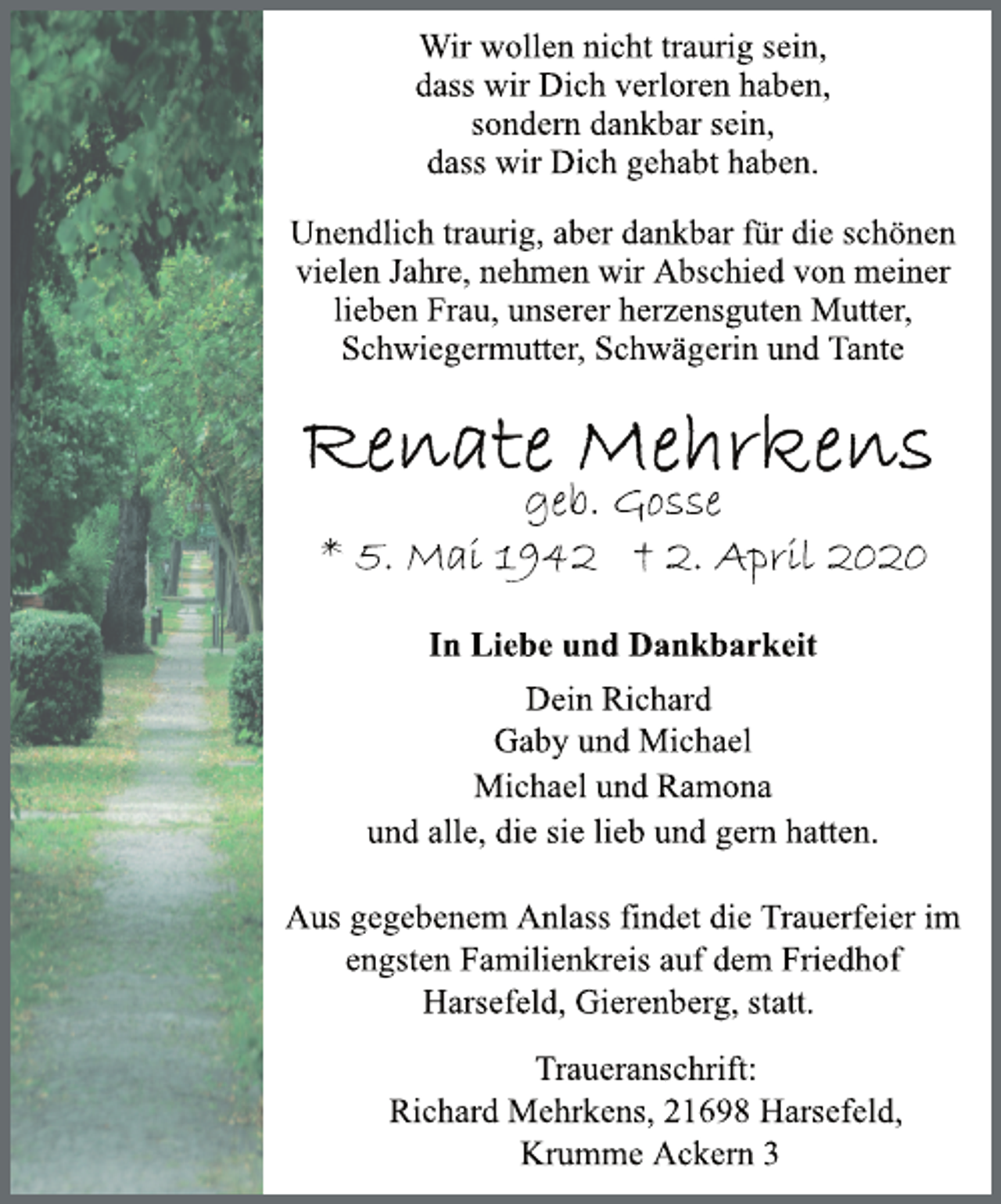 <p>In Liebe und Dankbarkeit<br />geb. Gosse<br />* 5. Mai 1942 † 2. April 2020<br />Wir wollen nicht traurig sein,<br />dass wir Dich verloren haben,<br />sondern dankbar sein,<br />dass wir Dich gehabt haben.<br />Dein Richard<br />Unendlich traurig, aber dankbar für die schönen<br />vielen Jahre, nehmen wir Abschied von meiner<br />lieben Frau, unserer herzensguten Mutter,<br />Schwiegermutter, Schwägerin und Tante<br />Gaby und Michael<br />Michael und Ramona<br />und alle, die sie lieb und gern hatten.<br />Traueranschrift:<br />Richard Mehrkens, 21698 Harsefeld,<br />Krumme Ackern 3<br />Aus gegebenem Anlass findet die Trauerfeier im<br />engsten Familienkreis auf dem Friedhof<br />Harsefeld, Gierenberg, statt.</p>