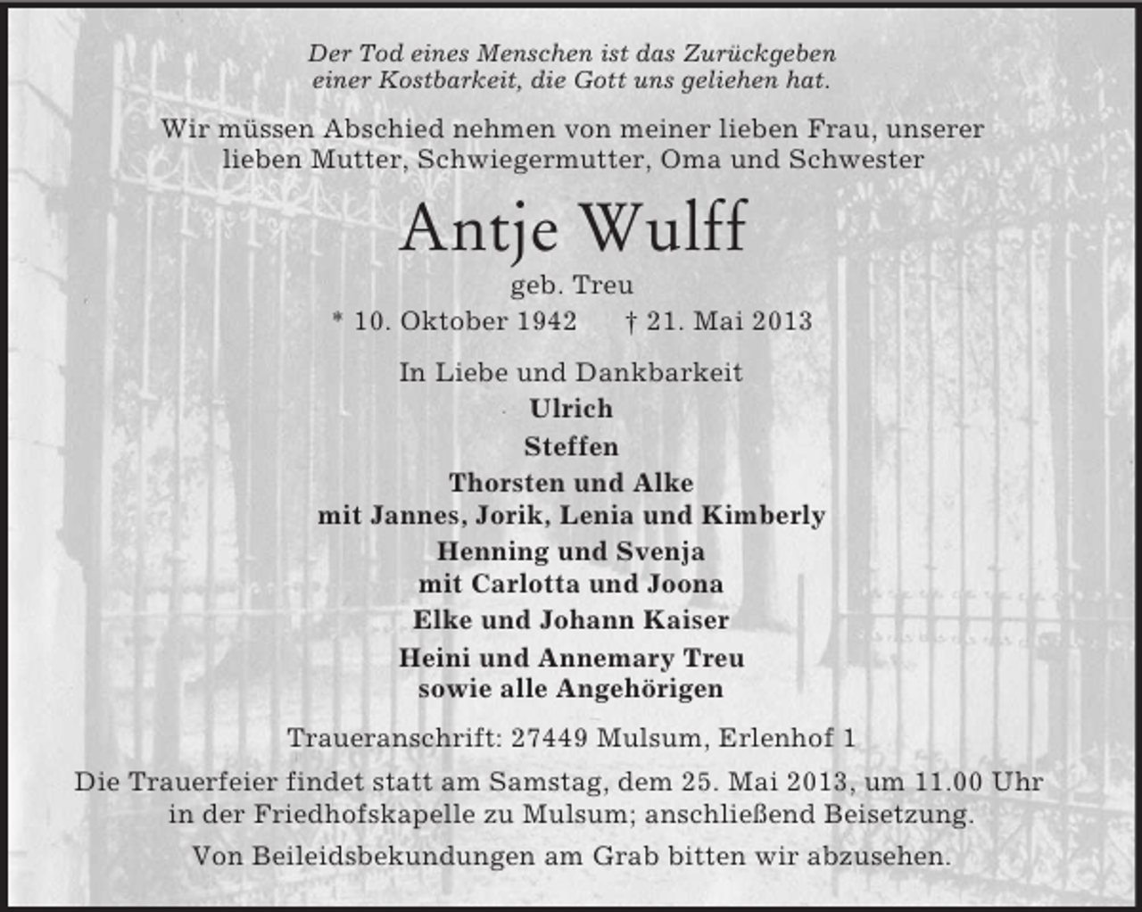 <p>Der Tod eines Menschen ist das Zurückgeben<br />einer Kostbarkeit, die Gott uns geliehen hat.</p>
<p>Wir müssen Abschied nehmen von meiner lieben Frau, unserer<br />lieben Mutter, Schwiegermutter, Oma und Schwester</p>
<p>Antje Wulff<br />geb. Treu<br />* 10. Oktober 1942<br />† 21. Mai 2013<br />In Liebe und Dankbarkeit<br />Ulrich<br />Steffen<br />Thorsten und Alke<br />mit Jannes, Jorik, Lenia und Kimberly<br />Henning und Svenja<br />mit Carlotta und Joona<br />Elke und Johann Kaiser<br />Heini und Annemary Treu<br />sowie alle Angehörigen<br />Traueranschrift: 27449 Mulsum, Erlenhof 1<br />Die Trauerfeier findet statt am Samstag, dem 25. Mai 2013, um 11.00 Uhr<br />in der Friedhofskapelle zu Mulsum; anschließend Beisetzung.<br />Von Beileidsbekundungen am Grab bitten wir abzusehen.</p>