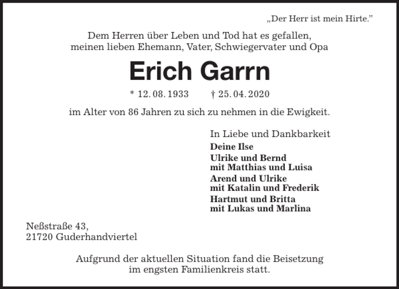 <p>„Der Herr ist mein Hirte.”<br />Dem Herren über Leben und Tod hat es gefallen,<br />meinen lieben Ehemann, Vater, Schwiegervater und Opa<br />Erich Garrn<br />* 12. 08. 1933 † 25. 04. 2020<br />im Alter von 86 Jahren zu sich zu nehmen in die Ewigkeit.<br />In Liebe und Dankbarkeit<br />Deine Ilse<br />Ulrike und Bernd<br />mit Matthias und Luisa<br />Arend und Ulrike<br />mit Katalin und Frederik<br />Hartmut und Britta<br />mit Lukas und Marlina<br />Neßstraße 43,<br />21720 Guderhandviertel</p>
<p>Aufgrund der aktuellen Situation fand die Beisetzung<br />im engsten Familienkreis statt.</p>