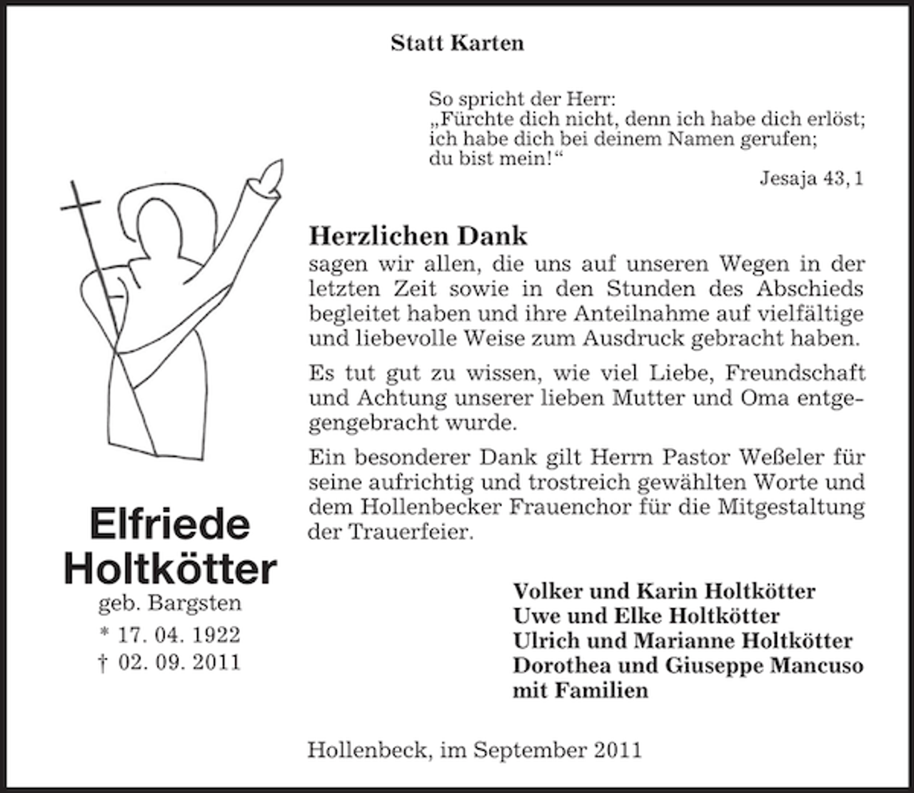 <p>Statt Karten<br />So spricht der Herr:<br />„Fürchte dich nicht, denn ich habe dich erlöst;<br />ich habe dich bei deinem Namen gerufen;<br />du bist mein!“<br />Jesaja 43, 1</p><p>Herzlichen Dank<br />sagen wir allen, die uns auf unseren Wegen in der<br />letzten Zeit sowie in den Stunden des Abschieds<br />begleitet haben und ihre Anteilnahme auf vielfältige<br />und liebevolle Weise zum Ausdruck gebracht haben.<br />Es tut gut zu wissen, wie viel Liebe, Freundschaft<br />und Achtung unserer lieben Mutter und Oma entgegengebracht wurde.</p><p>Elfriede<br />Holtkötter<br />geb. Bargsten<br />* 17. 04. 1922<br />† 02. 09. 2011</p><p>Ein besonderer Dank gilt Herrn Pastor Weßeler für<br />seine aufrichtig und trostreich gewählten Worte und<br />dem Hollenbecker Frauenchor für die Mitgestaltung<br />der Trauerfeier.<br />Volker und Karin Holtkötter<br />Uwe und Elke Holtkötter<br />Ulrich und Marianne Holtkötter<br />Dorothea und Giuseppe Mancuso<br />mit Familien<br />Hollenbeck, im September 2011</p>