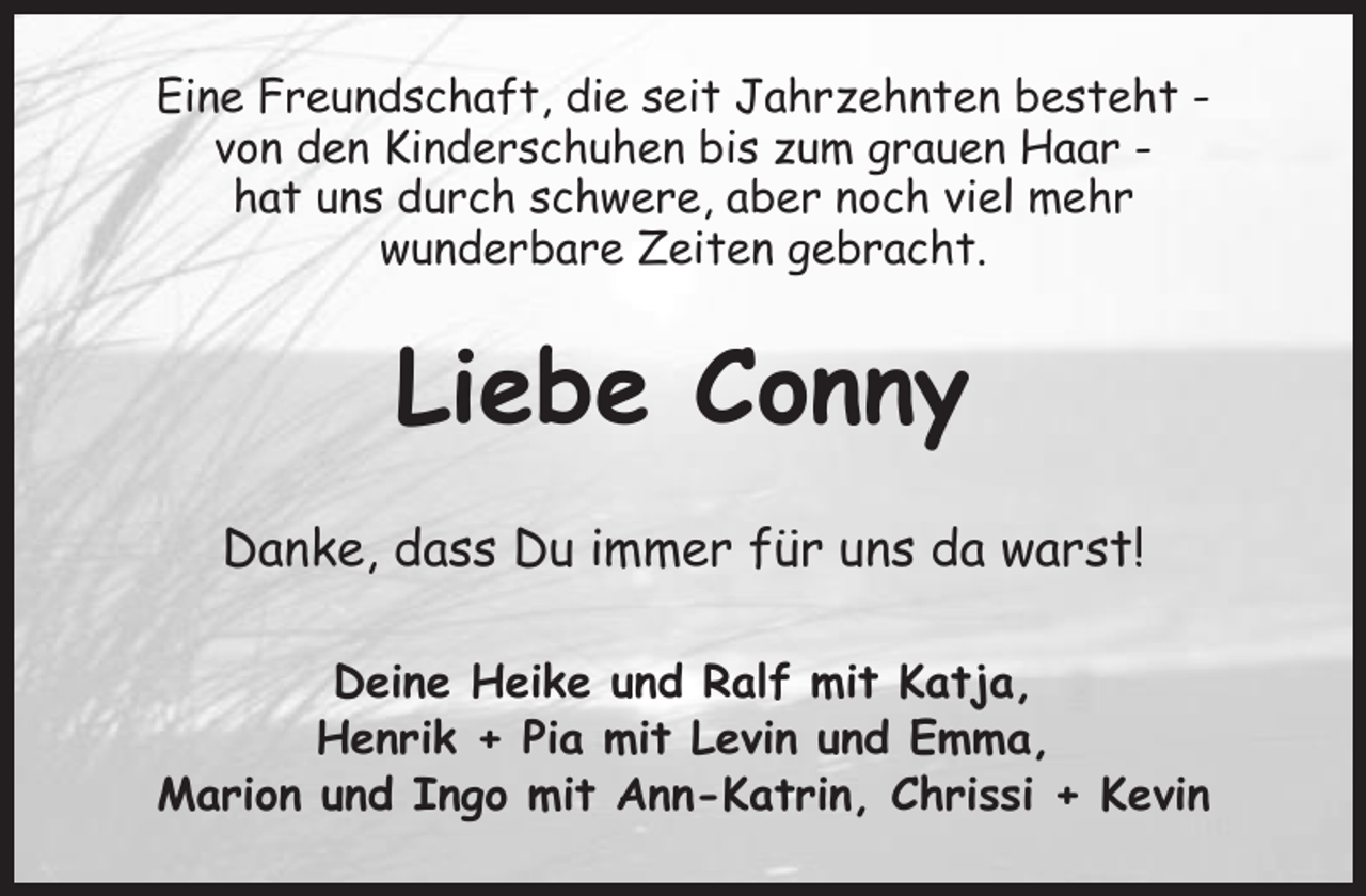 <p>Eine Freundschaft, die seit Jahrzehnten besteht -<br />von den Kinderschuhen bis zum grauen Haar -<br />hat uns durch schwere, aber noch viel mehr<br />wunderbare Zeiten gebracht.<br />Liebe Conny<br />Danke, dass Du immer für uns da warst!<br />Deine Heike und Ralf mit Katja,<br />Henrik + Pia mit Levin und Emma,<br />Marion und Ingo mit Ann-Katrin, Chrissi + Kevin</p>