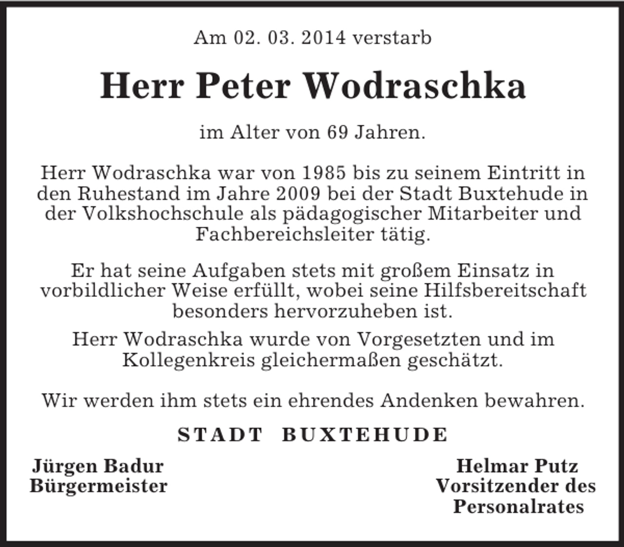 <p>Am 02. 03. 2014 verstarb<br />Herr Peter Wodraschka<br />im Alter von 69 Jahren.</p><p>Herr Wodraschka war von 1985 bis zu seinem Eintritt in den Ruhestand im Jahre 2009 bei der Stadt Buxtehude in der Volkshochschule als pädagogischer Mitarbeiter und Fachbereichsleiter tätig.<br />Er hat seine Aufgaben stets mit großem Einsatz in<br />vorbildlicher Weise erfüllt, wobei seine Hilfsbereitschaft besonders hervorzuheben ist.<br />Herr Wodraschka wurde von Vorgesetzten und im<br />Kollegenkreis gleichermaßen geschätzt.</p><p>Wir werden ihm stets ein ehrendes Andenken bewahren.<br />S T A D T B U X T E H U D E<br />Jürgen Badur Helmar Putz<br />Bürgermeister Vorsitzender des<br />Personalrates</p>