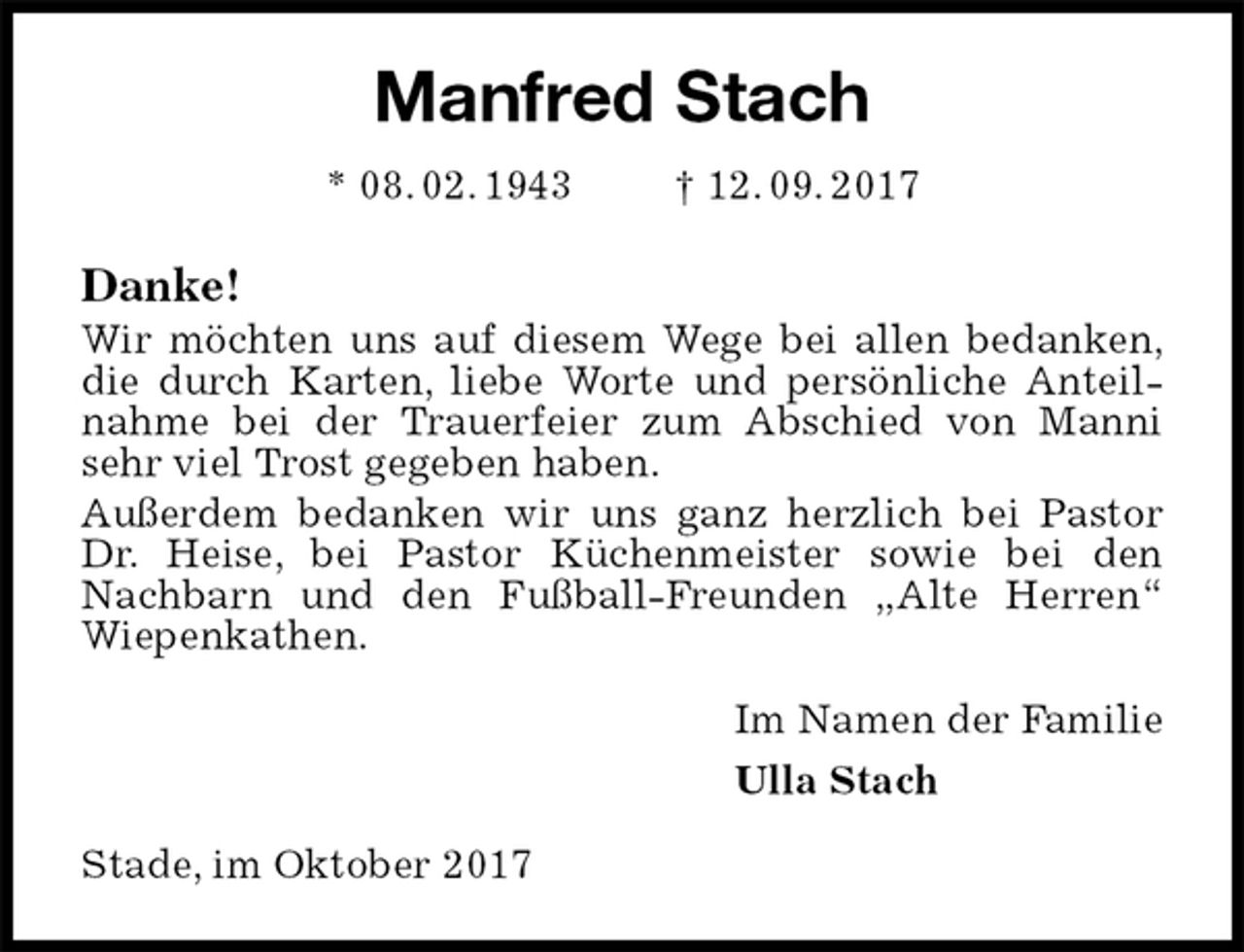 <p>Manfred Stach<br />* 08. 02. 1943 † 12. 09. 2017<br />Danke!<br />Wir möchten uns auf diesem Wege bei allen bedanken, die durch Karten, liebe Worte und persönliche Anteilnahme bei der Trauerfeier zum Abschied von Manni sehr viel Trost gegeben haben.<br />Außerdem bedanken wir uns ganz herzlich bei Pastor Dr. Heise, bei Pastor Küchenmeister sowie bei den Nachbarn und den Fußball-Freunden „Alte Herren“ Wiepenkathen.<br />Im Namen der Familie<br />Ulla Stach<br />Stade, im Oktober 2017</p>
