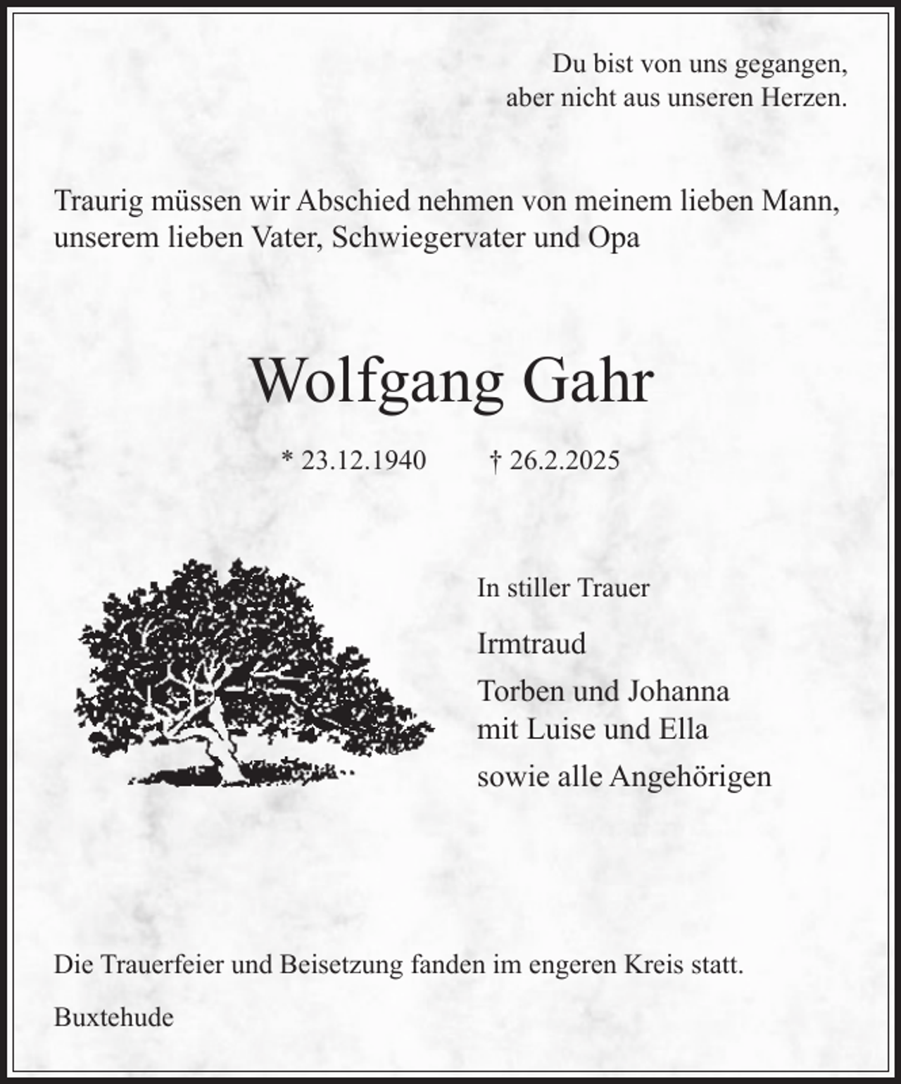 <p>Du bist von uns gegangen,<br />aber nicht aus unseren Herzen.</p><p>Traurig müssen wir Abschied nehmen von meinem lieben Mann,<br />unserem lieben Vater, Schwiegervater und Opa</p><p>Wolfgang Gahr<br />* 23.12.1940</p><p>† 26.2.2025</p><p>In stiller Trauer</p><p>Irmtraud<br />Torben und Johanna<br />mit Luise und Ella<br />sowie alle Angehörigen</p><p>Die Trauerfeier und Beisetzung fanden im engeren Kreis statt.<br />Buxtehude</p>