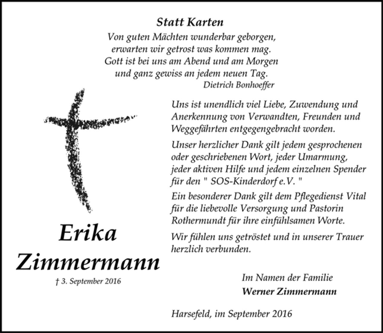 <p>Erika<br />Zimmermann<br />† 3. September 2016<br />Statt Karten<br />Von guten Mächten wunderbar geborgen,<br />erwarten wir getrost was kommen mag.<br />Gott ist bei uns am Abend und am Morgen<br />und ganz gewiss an jedem neuen Tag.<br />Dietrich Bonhoeffer<br />Uns ist unendlich viel Liebe, Zuwendung und<br />Anerkennung von Verwandten, Freunden und<br />Weggefährten entgegengebracht worden.<br />Unser herzlicher Dank gilt jedem gesprochenen<br />oder geschriebenen Wort, jeder Umarmung,<br />jeder aktiven Hilfe und jedem einzelnen Spender<br />für den " SOS-Kinderdorf e. V. "<br />Ein besonderer Dank gilt dem Pflegedienst Vital<br />für die liebevolle Versorgung und Pastorin<br />Rothermundt für ihre einfühlsamen Worte.<br />Wir fühlen uns getröstet und in unserer Trauer<br />herzlich verbunden.<br />Im Namen der Familie<br />Werner Zimmermann<br />Harsefeld, im September 2016</p>