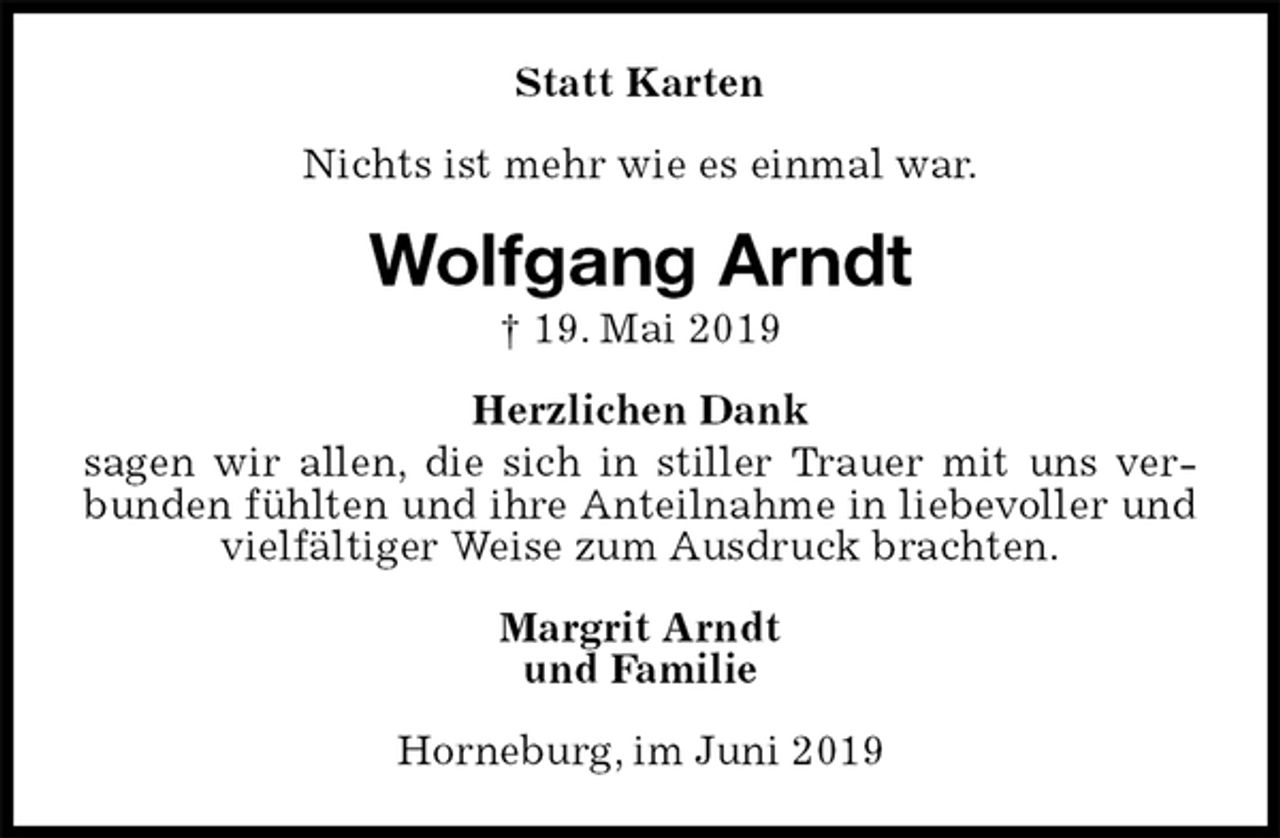 <p>Statt Karten<br />Nichts ist mehr wie es einmal war.<br />Wolfgang Arndt<br />† 19. Mai 2019<br />Herzlichen Dank<br />sagen wir allen, die sich in stiller Trauer mit uns verbunden fühlten und ihre Anteilnahme in liebevoller und vielfältiger Weise zum Ausdruck brachten.<br />Margrit Arndt<br />und Familie<br />Horneburg, im Juni 2019</p>