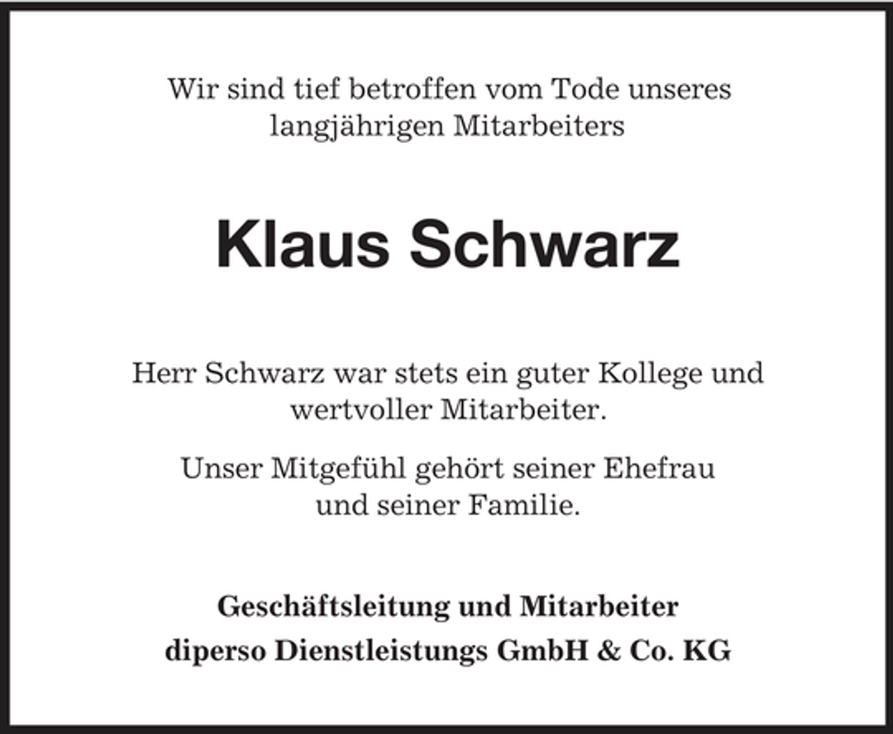 <p>Wir sind tief betroffen vom Tode unseres langjährigen Mitarbeiters</p><p>Klaus Schwarz<br />Herr Schwarz war stets ein guter Kollege und wertvoller Mitarbeiter. Unser Mitgefühl gehört seiner Ehefrau und seiner Familie. Geschäftsleitung und Mitarbeiter diperso Dienstleistungs GmbH &amp; Co. KG</p>
