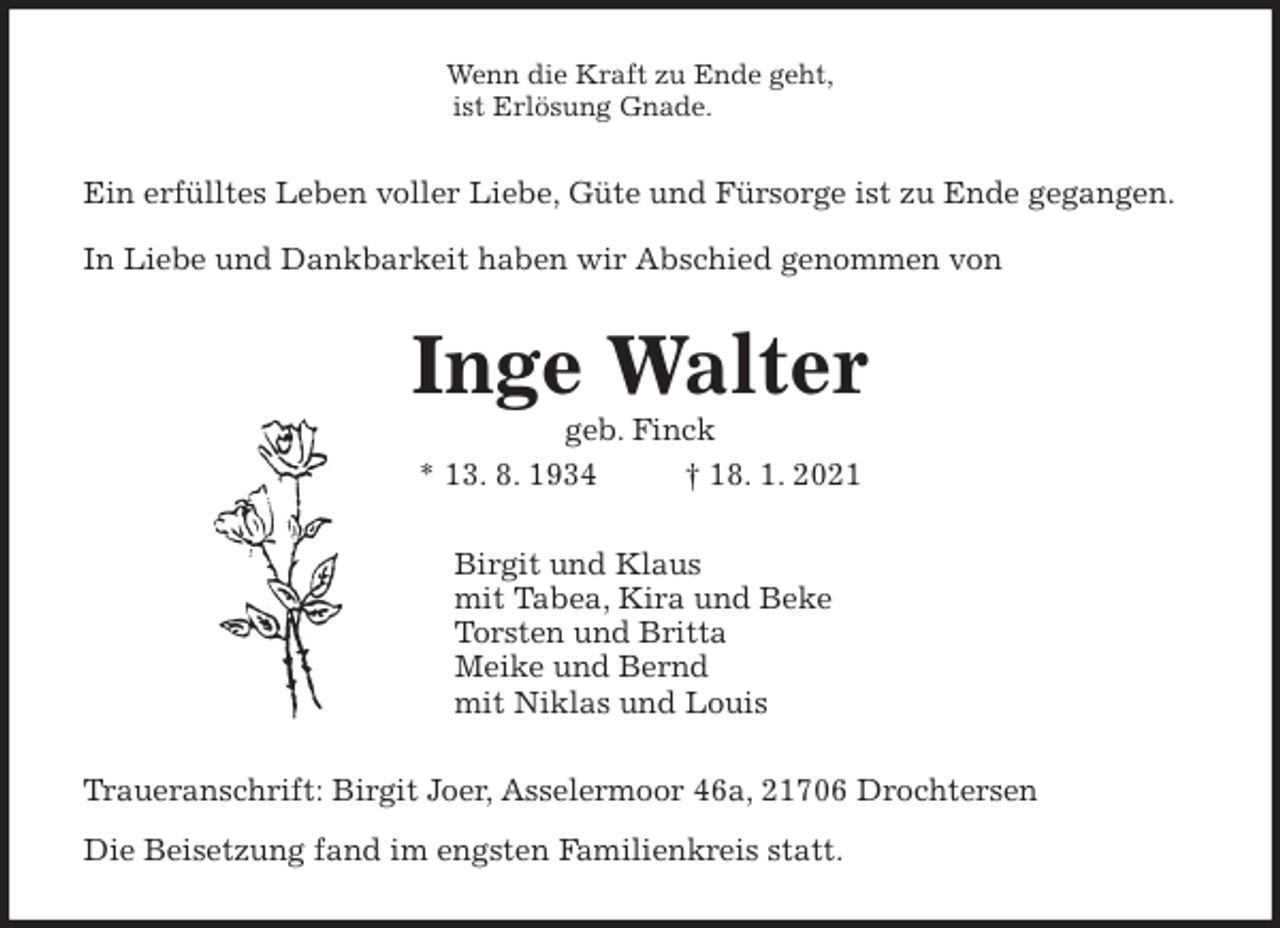 <p>Wenn die Kraft zu Ende geht,<br />ist Erlösung Gnade.<br />Ein erfülltes Leben voller Liebe, Güte und Fürsorge ist zu Ende gegangen.<br />In Liebe und Dankbarkeit haben wir Abschied genommen von<br />Inge Walter<br />geb. Finck<br />* 13. 8. 1934 † 18. 1. 2021<br />Birgit und Klaus<br />mit Tabea, Kira und Beke<br />Torsten und Britta<br />Meike und Bernd<br />mit Niklas und Louis<br />Traueranschrift: Birgit Joer, Asselermoor 46a, 21706 Drochtersen<br />Die Beisetzung fand im engsten Familienkreis statt.</p>