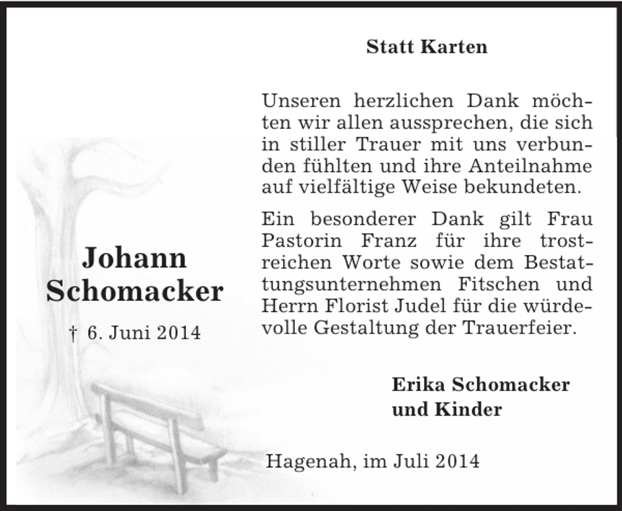 <p>Johann<br />Schomacker<br />† 6. Juni 2014<br />Statt Karten<br />Unseren herzlichen Dank möchten wir allen aussprechen, die sich in stiller Trauer mit uns verbunden fühlten und ihre Anteilnahme auf vielfältige Weise bekundeten.<br />Ein besonderer Dank gilt Frau Pastorin Franz für ihre trost-<br />reichen Worte sowie dem Bestattungsunternehmen Fitschen und Herrn Florist Judel für die würdevolle Gestaltung der Trauerfeier.<br />Erika Schomacker<br />und Kinder<br />Hagenah, im Juli 2014</p>