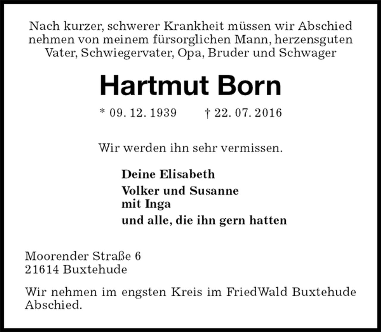 <p>Nach kurzer, schwerer Krankheit müssen wir Abschied nehmen von meinem fürsorglichen Mann, herzensguten Vater, Schwiegervater, Opa, Bruder und Schwager<br />Hartmut Born<br />* 09. 12. 1939 † 22. 07. 2016<br />Wir werden ihn sehr vermissen.<br />Deine Elisabeth<br />Volker und Susanne<br />mit Inga<br />und alle, die ihn gern hatten<br />Moorender Straße 6<br />21614 Buxtehude<br />Wir nehmen im engsten Kreis im FriedWald Buxtehude Abschied.</p>