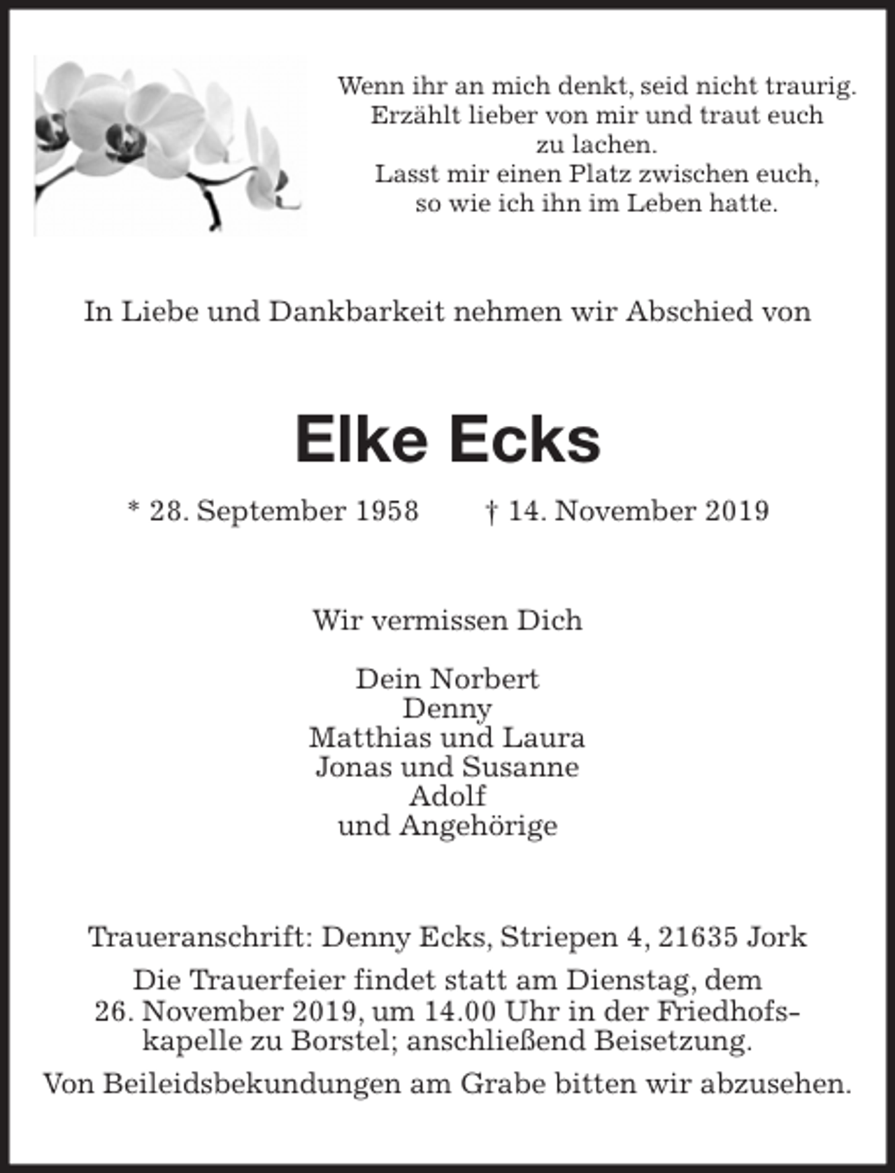 <p>Wenn ihr an mich denkt, seid nicht traurig.<br />Erzählt lieber von mir und traut euch<br />zu lachen.<br />Lasst mir einen Platz zwischen euch,<br />so wie ich ihn im Leben hatte.<br />In Liebe und Dankbarkeit nehmen wir Abschied von<br />Elke Ecks<br />* 28. September 1958 † 14. November 2019<br />Wir vermissen Dich<br />Dein Norbert<br />Denny<br />Matthias und Laura<br />Jonas und Susanne<br />Adolf<br />und Angehörige<br />Traueranschrift: Denny Ecks, Striepen 4, 21635 Jork<br />Die Trauerfeier findet statt am Dienstag, dem<br />26. November 2019, um 14.00 Uhr in der Friedhofs-<br />kapelle zu Borstel; anschließend Beisetzung.<br />Von Beileidsbekundungen am Grabe bitten wir abzusehen.</p>