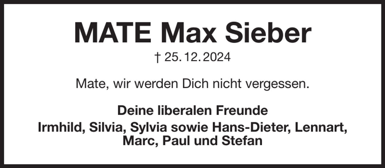 <p>MATE Max Sieber<br />† 25. 12. 2024<br />Mate, wir werden Dich nicht vergessen.<br />Deine liberalen Freunde<br />Irmhild, Silvia, Sylvia sowie Hans-Dieter, Lennart, Marc, Paul und Stefan</p>