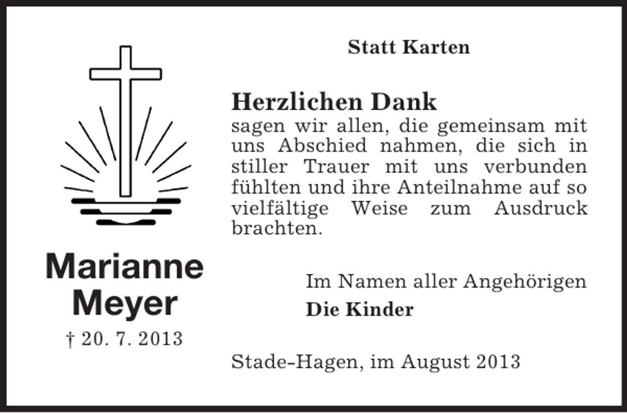 <p>Statt Karten</p><p>Herzlichen Dank<br />sagen wir allen, die gemeinsam mit<br />uns Abschied nahmen, die sich in<br />stiller Trauer mit uns verbunden<br />fühlten und ihre Anteilnahme auf so<br />vielfältige Weise zum Ausdruck<br />brachten.</p><p>Marianne<br />Meyer</p><p>Im Namen aller Angehörigen<br />Die Kinder</p><p>† 20. 7. 2013<br />Stade-Hagen, im August 2013</p>