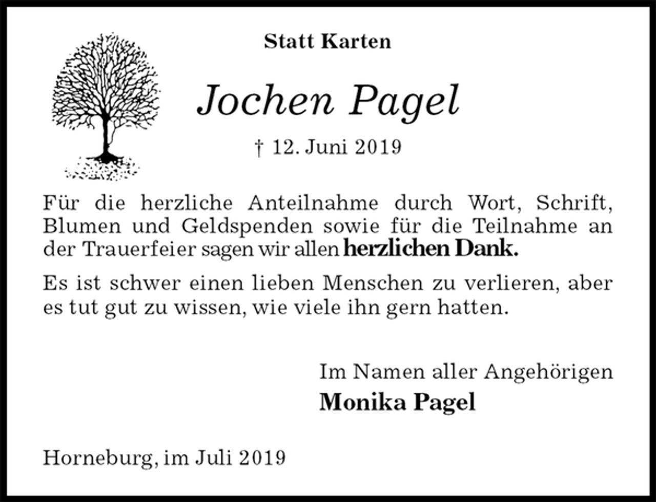 <p>Statt Karten<br />Jochen Pagel<br />† 12. Juni 2019<br />Für die herzliche Anteilnahme durch Wort, Schrift,<br />Blumen und Geldspenden sowie für die Teilnahme an der Trauerfeier sagen wir allen herzlichen Dank.<br />Es ist schwer einen lieben Menschen zu verlieren, aber es tut gut zu wissen, wie viele ihn gern hatten.<br />Im Namen aller Angehörigen<br />Monika Pagel<br />Horneburg, im Juli 2019</p>