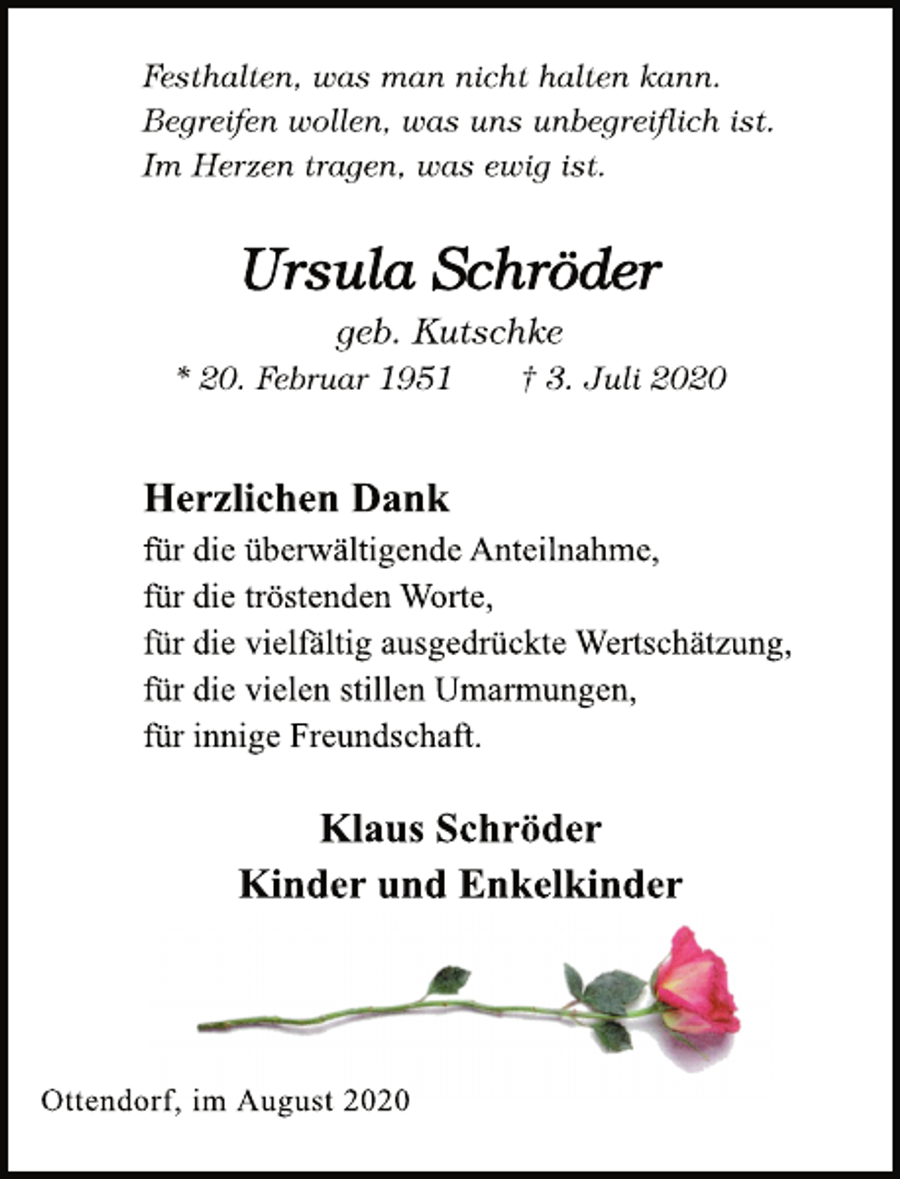 <p>Festhalten, was man nicht halten kann.<br />Begreifen wollen, was uns unbegreiflich ist.<br />Im Herzen tragen, was ewig ist.<br />Ursula Schröder<br />geb. Kutschke<br />* 20. Februar 1951 † 3. Juli 2020<br />Herzlichen Dank<br />für die überwältigende Anteilnahme,<br />für die tröstenden Worte,<br />für die vielfältig ausgedrückte Wertschätzung,<br />für die vielen stillen Umarmungen,<br />für innige Freundschaft.<br />Klaus Schröder<br />Kinder und Enkelkinder<br />Ottendorf, im August 2020</p>