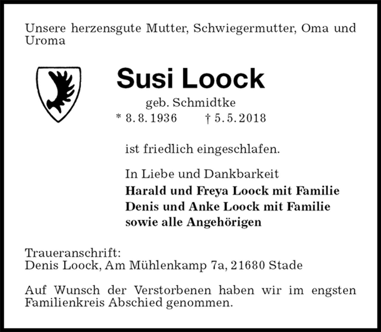 <p>Unsere herzensgute Mutter, Schwiegermutter, Oma und Uroma<br />Susi Loock<br />geb. Schmidtke<br />* 8. 8. 1936 † 5. 5. 2018<br />ist friedlich eingeschlafen.</p><p>In Liebe und Dankbarkeit<br />Harald und Freya Loock mit Familie<br />Denis und Anke Loock mit Familie<br />sowie alle Angehörigen<br />Traueranschrift:<br />Denis Loock, Am Mühlenkamp 7a, 21680 Stade</p><p>Auf Wunsch der Verstorbenen haben wir im engsten<br />Familienkreis Abschied genommen.</p>