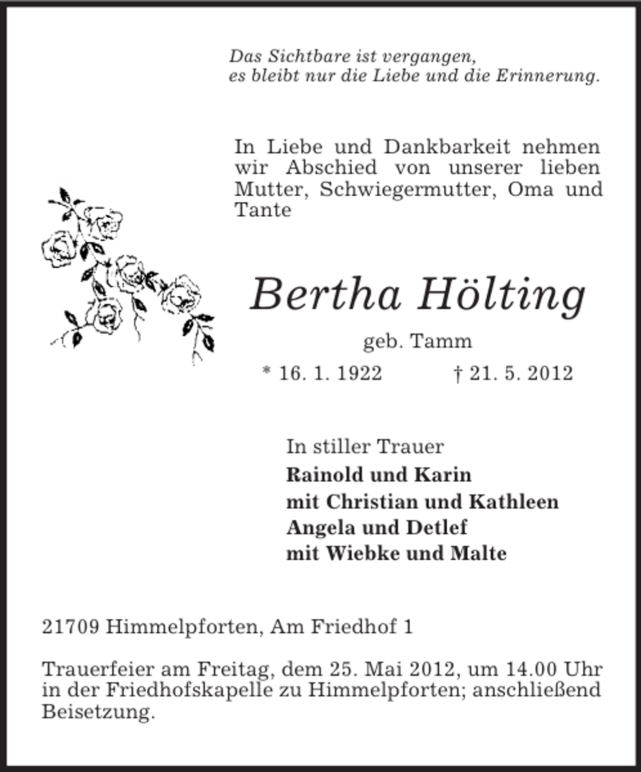 <p>Das Sichtbare ist vergangen,<br />es bleibt nur die Liebe und die Erinnerung.</p><p>In Liebe und Dankbarkeit nehmen<br />wir Abschied von unserer lieben<br />Mutter, Schwiegermutter, Oma und<br />Tante</p><p>Bertha Hölting<br />geb. Tamm<br />* 16. 1. 1922</p><p>† 21. 5. 2012</p><p>In stiller Trauer<br />Rainold und Karin<br />mit Christian und Kathleen<br />Angela und Detlef<br />mit Wiebke und Malte</p><p>21709 Himmelpforten, Am Friedhof 1<br />Trauerfeier am Freitag, dem 25. Mai 2012, um 14.00 Uhr<br />in der Friedhofskapelle zu Himmelpforten; anschließend<br />Beisetzung.</p>