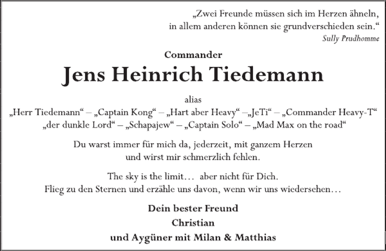 <p>„Zwei Freunde müssen sich im Herzen ähneln,<br />in allem anderen können sie grundverschieden sein.“<br />Sully Prudhomme<br />Commander<br />Jens Heinrich Tiedemann<br />alias<br />„Herr Tiedemann“ - „Captain Kong“ - „Hart aber Heavy“ -„JeTi“ - „Commander Heavy-T“<br />„der dunkle Lord“ - „Schapajew“ - „Captain Solo“ - „Mad Max on the road“<br />Du warst immer für mich da, jederzeit, mit ganzem Herzen<br />und wirst mir schmerzlich fehlen.<br />The sky is the limit… aber nicht für Dich.<br />Flieg zu den Sternen und erzähle uns davon, wenn wir uns wiedersehen…</p>
<p>Dein bester Freund<br />Christian<br />und Aygüner mit Milan &amp; Matthia</p>