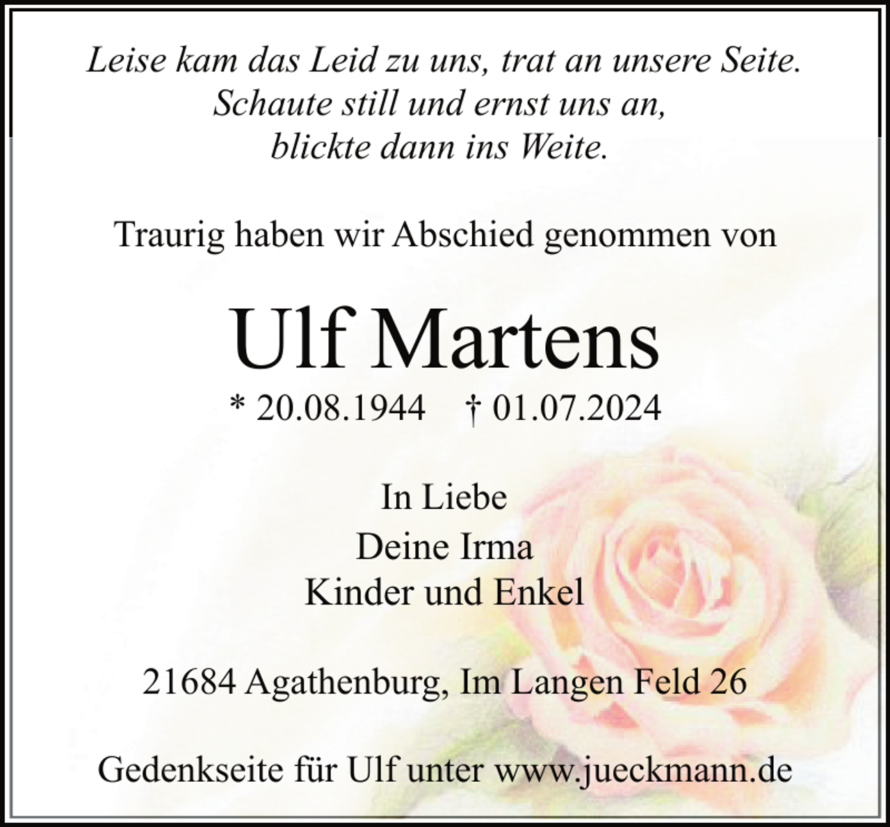 <p>Leise kam das Leid zu uns, trat an unsere Seite.<br />Schaute still und ernst uns an,<br />blickte dann ins Weite.<br />Traurig haben wir Abschied genommen von</p><p>Ulf Martens</p><p>* 20.08.1944</p><p>† 01.07.2024</p><p>In Liebe<br />Deine Irma<br />Kinder und Enkel<br />21684 Agathenburg, Im Langen Feld 26<br />Gedenkseite für Ulf unter www.jueckmann.de</p>