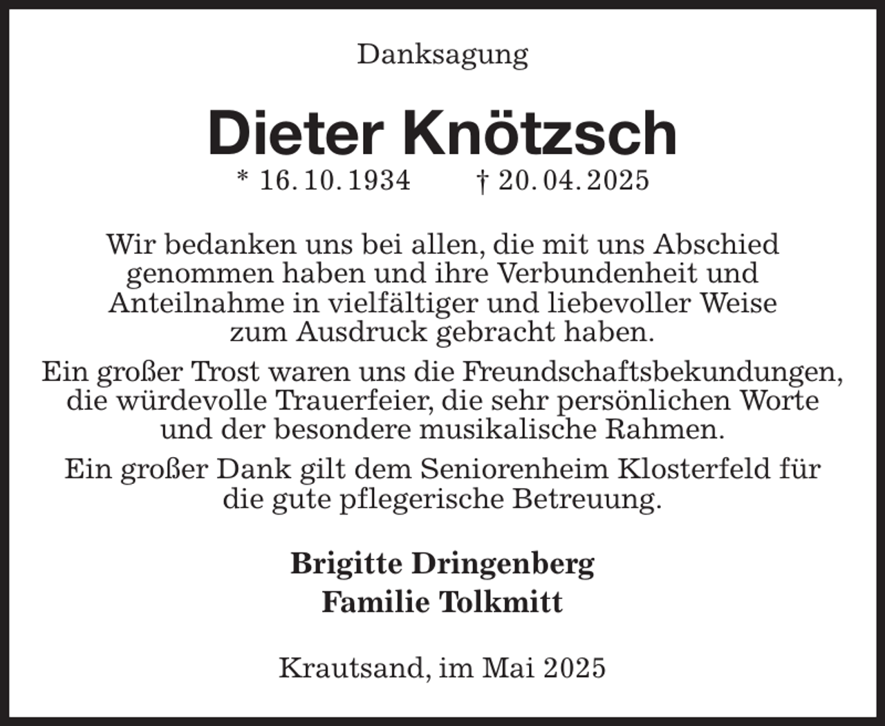 <p>Danksagung<br />Dieter Knötzsch<br />* 16. 10. 1934 † 20. 04. 2025<br />Wir bedanken uns bei allen, die mit uns Abschied<br />genommen haben und ihre Verbundenheit und<br />Anteilnahme in vielfältiger und liebevoller Weise<br />zum Ausdruck gebracht haben.<br />Ein großer Trost waren uns die Freundschaftsbekundungen,<br />die würdevolle Trauerfeier, die sehr persönlichen Worte und der besondere musikalische Rahmen.<br />Ein großer Dank gilt dem Seniorenheim Klosterfeld für<br />die gute pflegerische Betreuung.<br />Brigitte Dringenberg<br />Familie Tolkmitt<br />Krautsand, im Mai 2025</p>