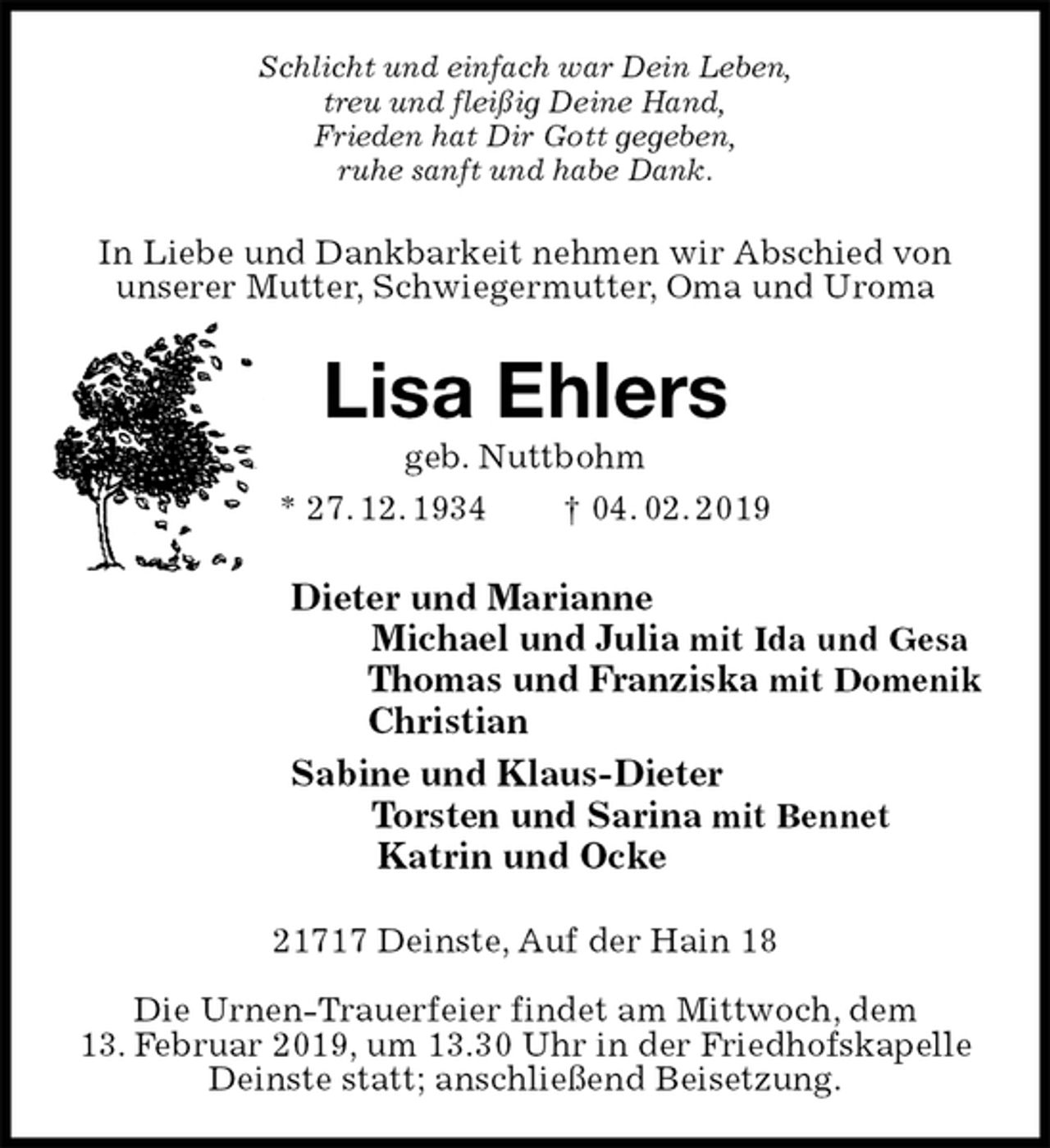 <p>Schlicht und einfach war Dein Leben,<br />treu und fleißig Deine Hand,<br />Frieden hat Dir Gott gegeben,<br />ruhe sanft und habe Dank.<br />In Liebe und Dankbarkeit nehmen wir Abschied von unserer Mutter, Schwiegermutter, Oma und Uroma<br />Lisa Ehlers<br />geb. Nuttbohm<br />* 27. 12. 1934 † 04. 02. 2019<br />Dieter und Marianne<br />Michael und Julia mit Ida und Gesa<br />Thomas und Franziska mit Domenik<br />Christian<br />Sabine und Klaus-Dieter<br />Torsten und Sarina mit Bennet<br />Katrin und Ocke<br />21717 Deinste, Auf der Hain 18</p>
<p>Die Urnen-Trauerfeier findet am Mittwoch, dem<br />13. Februar 2019, um 13.30 Uhr in der Friedhofskapelle Deinste statt; anschließend Beisetzung.</p>