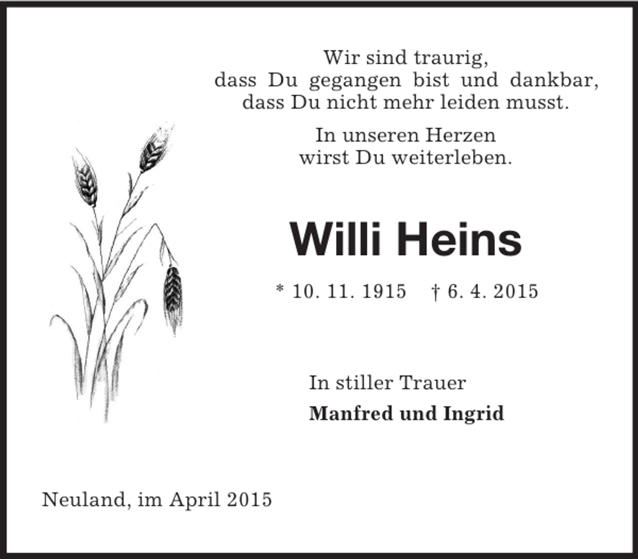 <p>Wir sind traurig,<br />dass Du gegangen bist und dankbar, dass Du nicht mehr leiden musst.<br />In unseren Herzen<br />wirst Du weiterleben.<br />Willi Heins<br />* 10. 11. 1915 † 6. 4. 2015<br />In stiller Trauer<br />Manfred und Ingrid<br />Neuland, im April 2015</p>