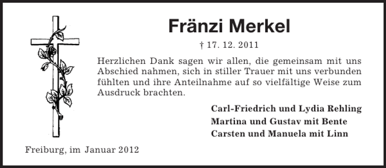 <p>Fränzi Merkel<br />† 17. 12. 2011<br />Herzlichen Dank sagen wir allen, die gemeinsam mit uns<br />Abschied nahmen, sich in stiller Trauer mit uns verbunden<br />fühlten und ihre Anteilnahme auf so vielfältige Weise zum<br />Ausdruck brachten.<br />Carl-Friedrich und Lydia Rehling<br />Martina und Gustav mit Bente<br />Carsten und Manuela mit Linn<br />Freiburg, im Januar 2012</p>