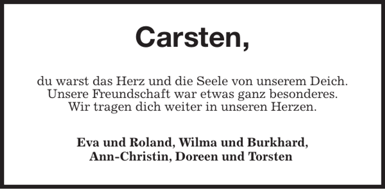 <p>Carsten,<br />du warst das Herz und die Seele von unserem Deich.<br />Unsere Freundschaft war etwas ganz besonderes.<br />Wir tragen dich weiter in unseren Herzen.<br />Eva und Roland, Wilma und Burkhard,<br />Ann-Christin, Doreen und Torsten</p>