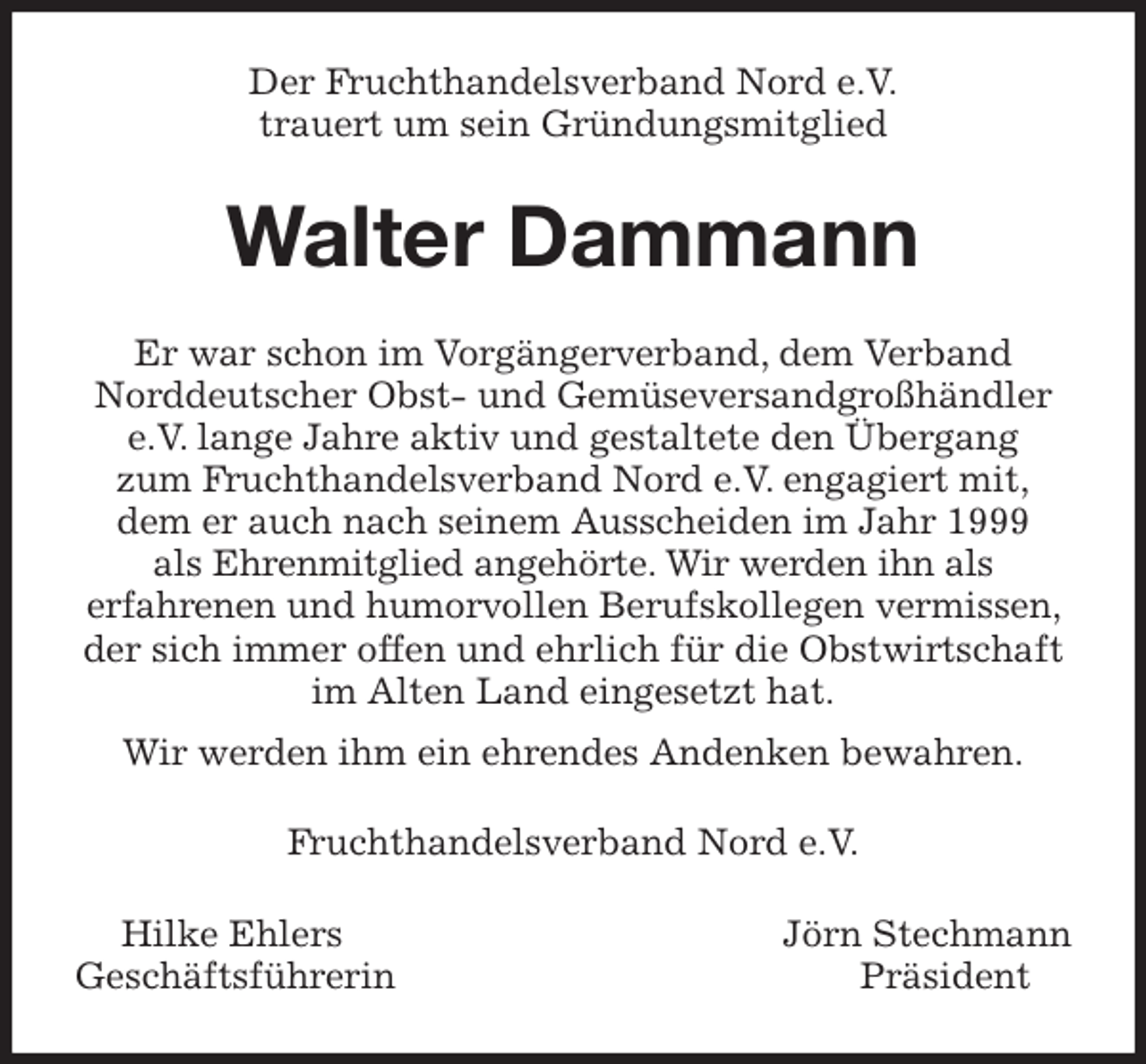 <p>Der Fruchthandelsverband Nord e.V.<br />trauert um sein Gründungsmitglied<br />Walter Dammann<br />Er war schon im Vorgängerverband, dem Verband<br />Norddeutscher Obst- und Gemüseversandgroßhändler e.V. lange Jahre aktiv und gestaltete den Übergang<br />zum Fruchthandelsverband Nord e.V. engagiert mit,<br />dem er auch nach seinem Ausscheiden im Jahr 1999<br />als Ehrenmitglied angehörte. Wir werden ihn als<br />erfahrenen und humorvollen Berufskollegen vermissen, der sich immer offen und ehrlich für die Obstwirtschaft im Alten Land eingesetzt hat.<br />Wir werden ihm ein ehrendes Andenken bewahren.<br />Fruchthandelsverband Nord e.V.<br />Hilke Ehlers Jörn Stechmann<br />Geschäftsführerin Präsident</p>